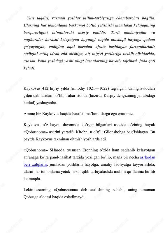 dan, 1860 yilda muhammad rizo ogahiy tomonidan o’zbek tiliga, g’arb tillaridan — nemis, frantsuz, ingliz tillariga tarjima qilinib, chop etildi. endi bir-ikki og’iz so’z shamsul-maoliy qobus haqida. shamsul-maoliy qobus o’z davrining fozil kishilaridan bo’lgan. u keng bilim egasi bo’lish bilan birga she’rlar ham yozgan. hukmdorligi davrida o’z saroyida zamonasining peshqadam olimlari va shoirlarini yig’ib, poytaxti jurjonni yirik madaniy markazga aylantirgan. tarixiy manbalarda qobusning arab tilida yozgan, uchta kitobdan iborat mashhur «nomalar»i bo’lganligi qayd etiladi. bular «kamol al-balag’a» («suxandonlik kamoloti»), maqol va hikmatlar to’g’risidagi «al-forida fi-l amsal va-l adab» («nodir nomalar»), «risola fi-l iftixor va-l itob» («tanbeh va maqtov nomalari»)dir. «qobusnoma» murakkab yo’lni bosib o’tdi. sho’ro mafkurasi davrida asarning insonni aqliy, axloqiy tarbiyalashdagi ahamiyati hokim sinf axloqini targ’ib qilish deb baholandi. kaykovusning vatan haqidagi, kasb-hunarni ulug’lovchi, bilimlarni egallash haqidagi fikrlari, diniy qarashlari siyosiy nuqtai nazardan qoralanadi. asarning qimmati faqat uning adabiy-badiiy, til xususiyati va tarixiy jihatlarida deb ta’kidlandi. kaykovusning o’zi ta’kidlaganidek, …