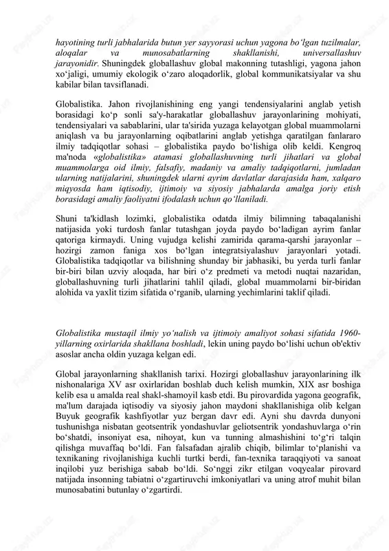 ng faol integratsiyalashuvi natijasida sezilarli darajada o‘zgardi va yaxlit bir butun organizmga aylandi. buning oqibati o‘laroq, ayrim xalqlar va butun insoniyatning ijtimoiy ongida global jarayonlar va ularning ta'sirida yuzaga kelgan umumiy (dunyo miqyosidagi) muammolar bilan belgilangan jiddiy o‘zgarishlar yuz bera boshladi. jahon hamjamiyati o‘z rivojlanishining yangi bosqichiga qadam qo‘ygani, u avvalgi bosqichlardan nafaqat o‘zgarishlar miqyosi, balki faollik darajasi va universal xususiyati bilan ham farq qilishi ayon bo‘ldi. bu o‘zgarishlarning butun majmui, shuningdek ularning sabablari 1990-yillarda globallashuv (lot. globus – yer kurrasi) deb nomlandi. globallashuv jamiyat hayotining turli jabhalarida butun yer sayyorasi uchun yagona bo‘lgan tuzilmalar, aloqalar va munosabatlarning shakllanishi, universallashuv jarayonidir. shuningdek globallashuv global makonning tutashligi, yagona jahon xo‘jaligi, umumiy ekologik o‘zaro aloqadorlik, global kommunikatsiyalar va shu kabilar bilan tavsiflanadi. globalistika. jahon rivojlanishining eng yangi tendensiyalarini anglab yetish borasidagi ko‘p sonli sa'y-harakatlar globallashuv jarayonlarining mohiyati, tendensiyalari va sabablarini, ular ta'sirida yuzaga kelayotgan global muammolarni aniqlash va bu jarayonlarning oqibatlarini anglab …