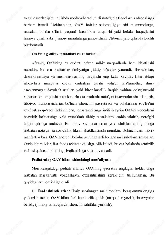 ning chiqishlari, intervyulari, ilmiy asoslangan maqolalari ota-onalarga to'g'ri qarorlar qabul qilishda yordam beradi, turli noto'g'ri e'tiqodlar va afsonalarga barham beradi. uchinchidan, oav bolalar salomatligiga oid muammolarga, masalan, bolalar o'limi, yuqumli kasalliklar tarqalishi yoki bolalar huquqlarini himoya qilish kabi ijtimoiy masalalarga jamoatchilik e'tiborini jalb qilishda kuchli platformadir. oavning salbiy tomonlari va xatarlari: afsuski, oavning bu qudrati ba'zan salbiy maqsadlarda ham ishlatilishi mumkin, bu esa pediatrlar faoliyatiga jiddiy to'siqlar yaratadi. birinchidan, dezinformatsiya va mish-mishlarning tarqalishi eng katta xavfdir. internetdagi ishonchsiz manbalar orqali emlashga qarshi yolg'on ma'lumotlar, ilmiy asoslanmagan davolash usullari yoki biror kasallik haqida vahima qo'zg'atuvchi xabarlar tez tarqalishi mumkin. bu ota-onalarda noto'g'ri tasavvurlar shakllantirib, tibbiyot mutaxassislariga bo'lgan ishonchni pasaytiradi va bolalarning sog'lig'ini xavf ostiga qo'yadi. ikkinchidan, sensatsionizmga intilish ayrim oavni voqealarni bo'rttirib ko'rsatishga yoki murakkab tibbiy masalalarni soddalashtirib, noto'g'ri talqin qilishga undaydi. bu tibbiy xizmatlar sifati yoki shifokorlarning ishiga nisbatan noto'g'ri jamoatchilik fikrini shakllantirishi mumkin. uchinchidan, tijoriy manfaatlar ba'zi oavlar orqali …