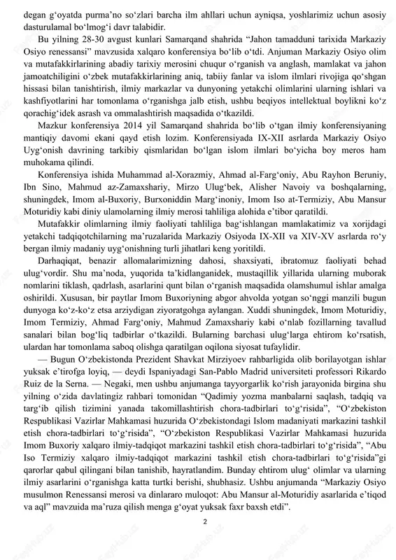 dagi nufuzli xalqaro konferensiya bu yo‘nalishda amalga oshirilgan tom ma’nodagi ulug‘vor ishlardan biri bo‘ldi desak, hech bir mubolag‘a bo‘lmaydi. dunyoning ellikka yaqin mamlakatlaridan taniqli olimlar, mutaxassislar, ekspertlar va ilmiy markazlarning rahbarlari qatnashgan ushbu anjumanda, alohida ta’kidlanganidek, oldimizda turgan eng ezgu maqsadlarimiz – mamlakatimizning buyuk kelajagi ham, ertangi kunimiz, erkin va farovon hayotimiz ham, o‘zbekistonning xxi asrda jahon hamjamiyatidan qanday o‘rin egallashi ham – bularning barcha-barchasi, avvalambor, yangi avlod, unib-o‘sib kelayotgan farzandlarimiz qanday insonlar bo‘lib voyaga yetishiga bog‘liq. bunda esa, tabiiyki, buyuk ajdodlarimiz faoliyati, hayoti, o‘lmas merosi yuksak marralarni ko‘zlagan yoshlarimiz uchun ibrat maktabidir. buyuk ajdodlarimizning beqiyos ahamiyatga molik merosini izchil o‘rganish va uni yanada kelajakda rivoj toptirish masalasiga to‘xtalib, birinchi prezidentimiz: “men yoshlarimizga murojaat qilar ekanman, ularga doimo: “biz buyuk ajdodlarimiz bilan faxrlanishimiz, g‘ururlanishimiz kerak”, deb aytgan edi. ayni vaqtda “faqat g‘ururlanishning o‘zi yetarli emas, kelinglar, o‘zimiz ham, xuddi ular kabi, mana shu bebaho merosga o‘z hissamizni qo‘shaylik!”, degan g‘oyatda …