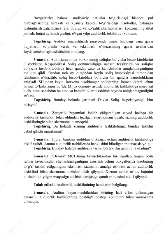 ish xati, biznes reja, buyruq va xo‘jalik shartnomalari, korxonaning shtat jadvali, hujjat aylanish grafigi, o‘tgan yilgi auditorlik tekshiruvi xulosasi. topshiriq: auditor rejalashtirish jarayonida mijoz haqidagi yana qaysi hujjatlarni to‘plashi kerak va tekshirish o‘tkazishning qaysi usullaridan foydalanishni rejalashtirishini aniqlang. 5-masala. audit jarayonida korxonaning soliqlar bo‘yicha hisob-kitoblarini o‘zbekiston respublikasi soliq qonunchiligiga asosan tekshirildi va soliqlar bo‘yicha hisob-kitoblarda hech qanday xato va kamchiliklar aniqlanmaganligini ma’lum qildi. oradan uch oy o‘tgandan keyin soliq inspeksiyasi tomonidan tekshirish o‘tkazilib, soliq hisob-kitoblari bo‘yicha bir qancha kamchiliklarni aniqladi. shundan keyin, korxona hisoblangan soliqlardagi kamchiliklari uchun jarima to‘lashi zarur bo‘ldi. mijoz qonuniy asosda auditorlik tashkilotiga murojaat qilib, nima sababdan bu xato va kamchiliklar tekshirish paytida aniqlanmaganligini so‘radi. topshiriq. bunday holatda jarimani davlat soliq inspeksiyasiga kim to‘laydi? 6-masala. zargarlik buyumlari ishlab chiqaradigan zavod boshqa bir auditorlik tashkiloti bilan oldindan tuzilgan shartnomani buzib, sizning auditorlik tashkilotingiz bilan shartnoma tuzmoqchi. topshiriq. bu holatda sizning auditorlik tashkilotingiz bunday taklifni qabul qilishi mumkinmi? 7-masala. …