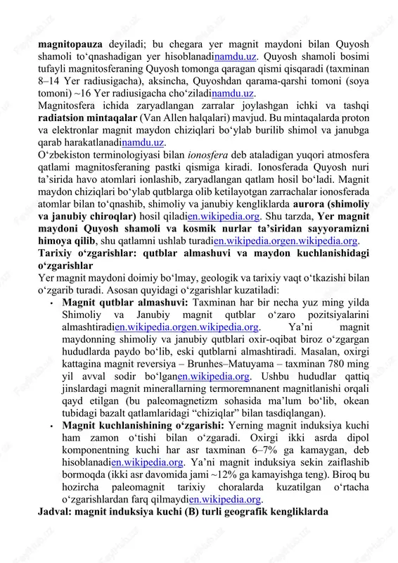 bog‘laydi. xulosa qilib aytganda, yerning ichki yadrosidagi suyuq temir-nikel konveksiyasi magnit maydonni hosil qiladien.wikipedia.orgipgp.fr. tuzilishi: magnitosfera, ionosfera va quyosh shamoli bilan o‘zaro ta’sir yer magnit maydonining asosiy tuzilish xususiyati – magnitosfera hosil bo‘lishidir. magnitosfera – yer atrofidagi geomagnit maydon bilan belgilanadigan hudud bo‘lib, u yuqori havo qatlamlari (ionosfera) ustidan bir necha minglab kilometrlarga cho‘zilgan. uning tashqi chegarasi magnitopauza deyiladi; bu chegara yer magnit maydoni bilan quyosh shamoli to‘qnashadigan yer hisoblanadinamdu.uz. quyosh shamoli bosimi tufayli magnitosferaning quyosh tomonga qaragan qismi qisqaradi (taxminan 8–14 yer radiusigacha), aksincha, quyoshdan qarama-qarshi tomoni (soya tomoni) ~16 yer radiusigacha cho‘ziladinamdu.uz. magnitosfera ichida zaryadlangan zarralar joylashgan ichki va tashqi radiatsion mintaqalar (van allen halqalari) mavjud. bu mintaqalarda proton va elektronlar magnit maydon chiziqlari bo‘ylab burilib shimol va janubga qarab harakatlanadinamdu.uz. o‘zbekiston terminologiyasi bilan ionosfera deb ataladigan yuqori atmosfera qatlami magnitosferaning pastki qismiga kiradi. ionosferada quyosh nuri ta’sirida havo atomlari ionlashib, zaryadlangan qatlam hosil bo‘ladi. magnit maydon chiziqlari …