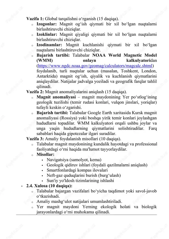 qiymati bir xil bo‘lgan nuqtalarni birlashtiruvchi chiziqlar. · izodinamlar: magnit kuchlanishi qiymati bir xil bo‘lgan nuqtalarni birlashtiruvchi chiziqlar. · bajarish tartibi: talabalar noaa world magnetic model (wmm) onlayn kalkulyatoridan (https://www.ngdc.noaa.gov/geomag/calculators/magcalc.shtml) foydalanib, turli nuqtalar uchun (masalan, toshkent, london, antarktida) magnit og‘ish, qiyalik va kuchlanish qiymatlarini aniqlaydilar. natijalar jadvalga yoziladi va geografik farqlar tahlil qilinadi. vazifa 2: magnit anomaliyalarini aniqlash (15 daqiqa). · magnit anomaliyasi – magnit maydonining yer po‘stlog‘ining geologik tuzilishi (temir rudasi konlari, vulqon jinslari, yoriqlar) tufayli keskin o‘zgarishi. · bajarish tartibi: talabalar google earth xaritasida kursk magnit anomaliyasi (rossiya) yoki boshqa yirik temir konlari joylashgan hududlarni topadilar. wmm kalkulyatori orqali ushbu joylar va unga yaqin hududlarning qiymatlarini solishtiradilar. farq sabablari haqida gipotezalar ilgari suradilar. vazifa 3: amaliy foydalanish misollari (10 daqiqa). · talabalar magnit maydonining kundalik hayotdagi va professional faoliyatdagi o‘rni haqida ma'lumot tayyorlaydilar. · misollar: · navigatsiya (samolyot, kema) · geologik qidiruv ishlari (foydali qazilmalarni aniqlash) · smartfonlardagi …