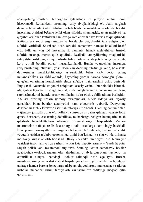 qo‘liga ola boshlagan. binobarin, bolalar adabiyoti “katta” adabiyotning mustaqil tarmog‘iga aylanishida bu jarayon muhim omil hisoblanadi. romantizm insonning ruhiy rivojlanishdagi o‘z-o‘zini anglash davri – bolalikda kashf etilishini ochib berdi. romantiklar asarlarida bolalik insonning o‘zidagi bebaho ichki olam sifatida, shuningdek, teran mohiyati va ajoyibotlari bilan kattalarni ham o‘ziga rom etuvchi davr tarzida talqin qilinadi. kattalik esa xuddi eng samimiy va bolalarcha beg‘uborlik tark etilgan davr sifatida yoritiladi. shuni tan olish kerakki, romantizm nafaqat bolalikni kashf etdi, balki uni eng sof mukammallik namunasi hamda mehr-shafqat timsoli sifatida insonga meros qilib qoldirdi. realistik tamoyillarning rivojlanishi, ruhiyatshunoslikning chuqurlashishi bilan bolalar adabiyotida keng qamrovli, ko‘p qirrali bolalik obrazi mustahkamlandi. bunda yozuvchilar insoniyat rivojlanishining ibtidosini, yosh inson xarakterining tub-tubiga yetib, bola ichki dunyosining murakkabliklariga asta-sekinlik bilan kirib borib, uning mutanosiblikda va ziddiyatlarda, hayotning yorqin hamda qorong‘u g`am - qayg‘uli onlarining kurashlarida shaxs sifatida shakllanishini ochib berishdi. eng yaxshi yozuvchilar ijodini aniqlovchi asosiy vosita – bu bolalikka …