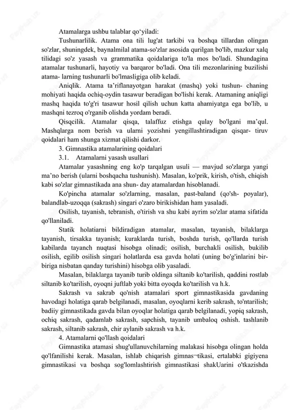 s etib, uni boyita boradi. 2.atamalarga qo‘yiladigan talabtar atamalar o'z ma’nosining aniqligi va ixtisoslashganligi bilan odatdagi leksik birliklardan farq qiladi. so'zlar atamaga aylangach, zarur bo'lgan bir ma’noni anglatadi (kirish, engashish, tashlanish, ko'prik, pastga tashlanish, osilish, tayanish va h.k ). bunda atamalar biron tushunchani, harakatni bildiribgina qolmay, balki uni turdosh tushuncha, harakatlardan ajratib, aniqlab beradi. atamalarga ushbu talablar qo‘yiladi: tushunarlilik. atama ona tili lug'at tarkibi va boshqa tillardan olingan so'zlar, shuningdek, baynalmilal atama-so'zlar asosida qurilgan bo'lib, mazkur xalq tilidagi so'z yasash va grammatika qoidalariga to'la mos bo'ladi. shundagina atamalar tushunarli, hayotiy va barqaror bo'ladi. ona tili mezonlarining buzilishi atama- larning tushunarli bo'lmasligiga olib keladi. aniqlik. atama ta’riflanayotgan harakat (mashq) yoki tushun- chaning mohiyati haqida ochiq-oydin tasawur beradigan bo'lishi kerak. atamaning aniqligi mashq haqida to'g'ri tasawur hosil qilish uchun katta ahamiyatga ega bo'lib, u mashqni tezroq o'rganib olishda yordam beradi. qisqcilik. atamalar qisqa, talaffuz etishga qulay bo'lgani ma’qul. mashqlarga nom berish va …