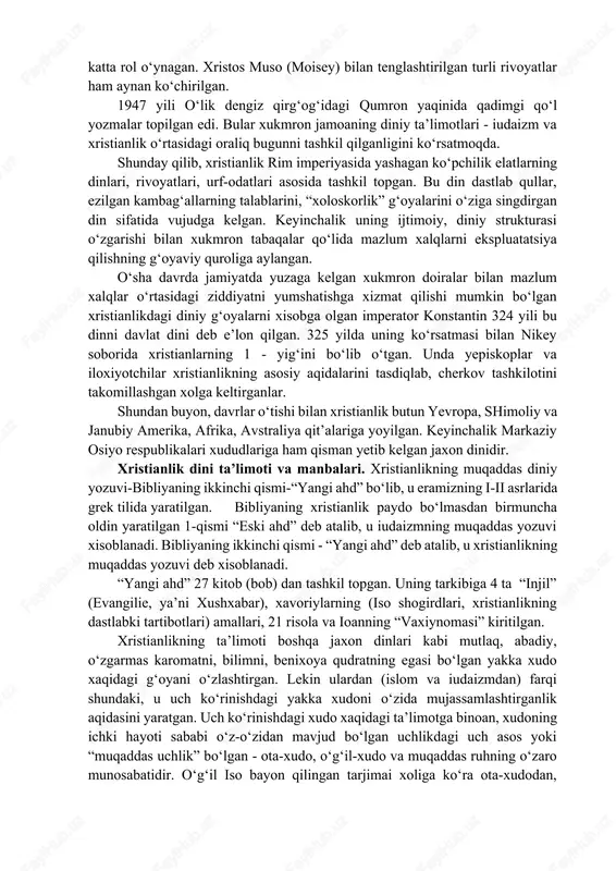 oteizmining “eski axd” kitobiga kirgan barcha “muqaddas g‘oyalar”, ya’ni yerni xudo yaratganligi, o‘simlik va xayvonot dunyosining vujudga kelishi, insonning yaratilishi, uning tili, axloqi, xuquqi, oxirat roxatlari xaqidagi g‘oyalar katta rol o‘ynagan. xristos muso (moisey) bilan tenglashtirilgan turli rivoyatlar ham aynan ko‘chirilgan. 1947 yili o‘lik dengiz qirg‘og‘idagi qumron yaqinida qadimgi qo‘l yozmalar topilgan edi. bular xukmron jamoaning diniy ta’limotlari - iudaizm va xristianlik o‘rtasidagi oraliq bugunni tashkil qilganligini ko‘rsatmoqda. shunday qilib, xristianlik rim imperiyasida yashagan ko‘pchilik elatlarning dinlari, rivoyatlari, urf-odatlari asosida tashkil topgan. bu din dastlab qullar, ezilgan kambag‘allarning talablarini, “xoloskorlik” g‘oyalarini o‘ziga singdirgan din sifatida vujudga kelgan. keyinchalik uning ijtimoiy, diniy strukturasi o‘zgarishi bilan xukmron tabaqalar qo‘lida mazlum xalqlarni ekspluatatsiya qilishning g‘oyaviy quroliga aylangan. o‘sha davrda jamiyatda yuzaga kelgan xukmron doiralar bilan mazlum xalqlar o‘rtasidagi ziddiyatni yumshatishga xizmat qilishi mumkin bo‘lgan xristianlikdagi diniy g‘oyalarni xisobga olgan imperator konstantin 324 yili bu dinni davlat dini deb e’lon qilgan. 325 yilda uning …