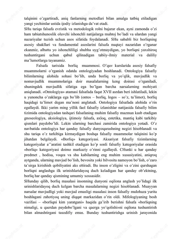 jalb qilmoqda. shuni ta’kidlash lozimki, fizika va boshqa muayyan fanlarga joiz bo’lmagan narsalar falsafa uchun joizdir. aniq dalillarga tayanadigan va ularga muvofiq qarashlar birligiga erishishga harakat qiladigan tabiatshunoslikdan farqli o’laroq, falsafa yakdillikka intilmaydi va ayni bir muammolar bo’yicha ba’zan qarama-qarshi, bir-birini istisno etuvchi javoblar beradi. shu tariqa u dunyoqarashni kengaytiradi, eski muammolarning odatdagi talqinini o’zgartiradi, aniq fanlarning metodlari bilan amalga tatbiq etiladigan yangi yechimlar ustida ijodiy izlanishga da’vat etadi. shu tariqa falsafa evristik va metodologik rolni bajarar ekan, ayni zamonda o’zi ham tabiatshunoslik oluvchi ishonchli natijalarga muhtoj bo’ladi va ulardan yangi nazariyalar tuzish uchun asos sifatida foydalanadi. shu sababli biz borliqning asosiy shakllari va fundamental asoslarini falsafa nuqtayi nazaridan o’rganar ekanmiz, albatta yo ishonchliligi shubha uyg’otmaydigan, yo borliqni yaxshiroq tushuntirgani uchun qabul qilinadigan tabiiy-ilmiy material va daliliy ma’lumotlarga tayanamiz. falsafa tarixida borliq muammosi. o’quv kurslarida asosiy falsafiy muammolarni o’rganish odatda ontologiyadan boshlanadi. ontologiya falsafiy bilimlarning alohida sohasi bo’lib, unda borliq …