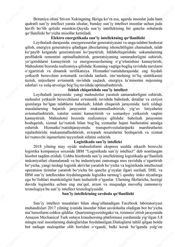 ‘ladi? agar masalaning mohiyatiga qarasak, bunga hali ancha vaqt bor, chunki hozircha mashinaning imkoniyatlari insonga nisbatan juda ham kichik miqdorda. agar mashna algoritmlar asosida ishlasa, inson obrazlar bilan ishlaydi. shuning uchun ham mashina resurslarini eng ko‘p ishlatadigan ob’ekt – videoinformatsiyadir. inson video ma’lumotlardan tashqari, ovozni, xidni, tasvirni, harakatlarning koordinatsiyasini ham onlayn rejimda yashin tezligida qayta ishlay oladi. bu esa mashinaning insondan aqlliroq bo‘lib ketishi hali-hanuz amalga oshmaydigan bir afsona deganidir. hozirgidavrdasun’iyintellectquyidagisohalardaqo‘llaniladi: so‘zlar orqali ifodalangan matnlarni qayta ishlash; mashina yordamida ta’lim berish; ekspert tizimlar; virtual agentlar (chat-botlar va virtual yordamchilar); maslahat berish tizimlari. britaniya olimi stiven xokingning fikriga ko‘ra esa, agarda insonlar juda ham qudratli sun’iy intellect yarata olsalar, bunday sun’iy intellect insonlar uchun juda havfli bo‘lib qolishi mumkin.quyida sun’iy intellektning bir qancha sohalarda qo‘llanilishi bo‘yicha misollar ketiriladi. elektro energetikada sun’iy intellektning qo‘llanilishi loyihalash darajasida: energoresurslar generatsiyasini va unga talabni bashorat qilish, energiya generatsiya qiladigan jihozlarning ishonchliligini chamalash, talab ko‘payib ketganda …