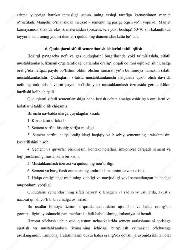 iga karnaysimon manjet o‘rnatiladi. manjetni o‘rnatishdan maqsad – sementning pastga oqish yo‘li yopiladi. manjet karnaysimon shaklda elastik materialdan (brezent, teri yoki boshqa) 60-70 sm balandlikda tayyorlanadi, uning yuqori diametri quduqning diametridan katta bo‘ladi. 6. quduqlarni sifatli sementlanish ishlarini tahlil qilish hozirgi paytgacha neft va gaz quduqlarini burg‘ilashda yoki ta’mirlashda, sifatli mustahkamlash, tizmani orqa tarafidagi qatlamlar oralig‘i orqali oqimni oqib kelishini, halqa oralig‘ida neftgaz paydo bo‘lishini oldini olishni samarali yo‘li bu himoya tizmasini sifatli mustahkamlashdir. quduqlarni sifatsiz mustahkamlanishi natijasida qazib olish davrida neftning tarkibida suvlarni paydo bo‘lishi yoki mustahkamlash tizmasida germetiklikni buzilishi kelib chiqadi. quduqlarni sifatli sementlanishiga baho berish uchun amalga oshirilgan omillarni va holatlarni tahlil qilib chiqamiz. birinchi navbatda ularga quyidagilar kiradi. 1. kovaklarni o‘lchash. 2. sement sarfini hisobiy sarfga mosligi. 3. sement sarfini halqa oralig‘idagi haqiqiy va hisobiy sementning aralashmasini ko‘tarilishini hisobi. 4. sement va quvurlar birikmasini kontakt holatlari, imkoniyat darajada sement va tog‘ jinslarining mustahkam birikishi. 5. mustahkamlash …