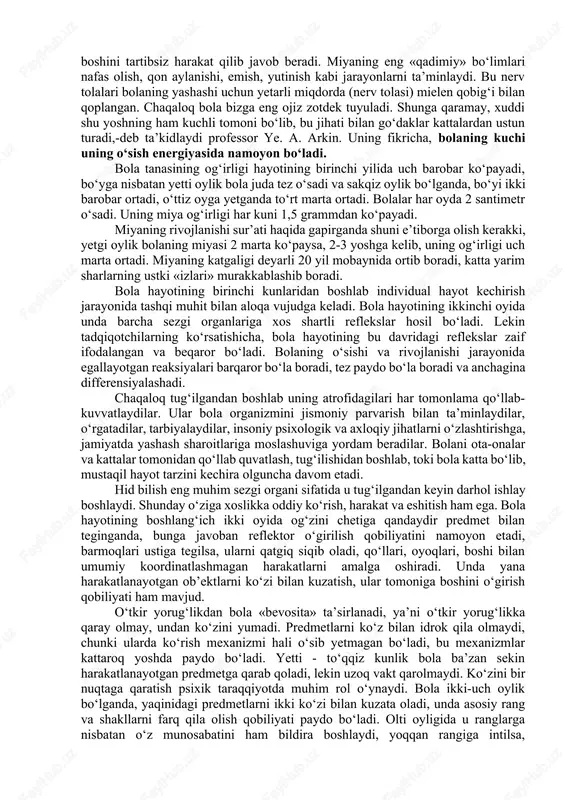 ketadi. yangi tug‘ilgan bola nerv tizimining yuksak qismi — bosh miya yarim sharlari tashqi ko‘rinishdangina kattalar miyasiga o‘xshaydi. aslida chaqaloqning boshi katga ko‘rinsa-da (miya og‘irligi butun tananing sakqizdan birini, kattalarda esa qirqdan birini tashkil etadi), hali taraqqiy etmagan bo‘ladi. tanasining umumiy og‘irligi 3-4 kilogramm bo‘lgani holda, miyaning og‘irligi 300 grammdan oshadi. chaqaloq miyasidagi nerv hujayralari, «ariqchalar» va «izlar»ning soni katga kishilar miyasidan farq qilmaydi, ammo bola miyasi tuzilish jihatidan bir shaklda bo‘lib, «izlar» aniq ko‘rinmaydi, nerv hujayralari tarmoqlarining miqdori kam bo‘ladi. nerv tolalarining bir-biridan yetarli darajada ajralmaganligidan tashqi olamdan kelayotgan o‘zgarishlar boshqa nerv markazlariga ham ta’sir etadi, bosh miya yarim sharlarida hech qanday aniq va barqaror o‘zgarish joylari paydo bo‘lmaydi. uning uchun chaqaloq tashqi qo‘zg‘ovchilar ta’siriga qul, oyoq va boshini tartibsiz harakat qilib javob beradi. miyaning eng «qadimiy» bo‘limlari nafas olish, qon aylanishi, emish, yutinish kabi jarayonlarni ta’minlaydi. bu nerv tolalari bolaning yashashi uchun yetarli miqdorda (nerv tolasi) mielen qobig‘i …