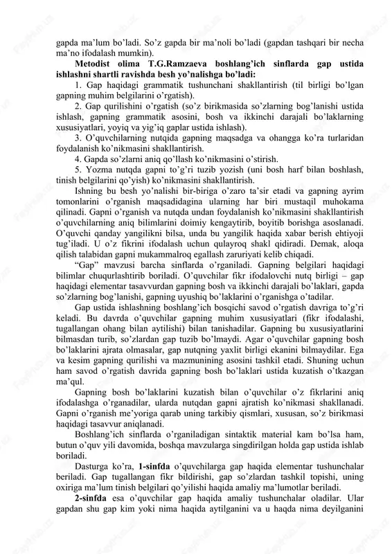 hakllantirish hisoblanadi. morfologiya va leksika, fonetika va orfografiya sintaksis asosida o’zlashtirilgani uchun tilni o’rganishda gap ustida ishlash markaziy o’rin egallaydi. gap nutqning asosiy birligi bo’lib, boshlang’ich sinf o’quvchilari ot, sifat, son, olmosh, fe’l va ularning muhim kategoriyalarining tilimizdagi rolini gap asosida bilib oladilar. o’quvchilar ona tili leksikasini ham gap negizida egallaydilar. so’zning leksik ma’nosi va uning qo’llanish xususiyatlari so’z birikmasi yoki gapda ma’lum bo’ladi. so’z gapda bir ma’noli bo’ladi (gapdan tashqari bir necha ma’no ifodalash mumkin). metodist olima t.g.ramzaeva boshlang’ich sinflarda gap ustida ishlashni shartli ravishda besh yo’nalishga bo’ladi: 1. gap haqidagi grammatik tushunchani shakllantirish (til birligi bo’lgan gapning muhim belgilarini o’rgatish). 2. gap qurilishini o’rgatish (so’z birikmasida so’zlarning bog’lanishi ustida ishlash, gapning grammatik asosini, bosh va ikkinchi darajali bo’laklarning xususiyatlari, yoyiq va yig’iq gaplar ustida ishlash). 3. o’quvchilarning nutqida gapning maqsadga va ohangga ko’ra turlaridan foydalanish ko’nikmasini shakllantirish. 4. gapda so’zlarni aniq qo’llash ko’nikmasini o’stirish. 5. yozma nutqda gapni …