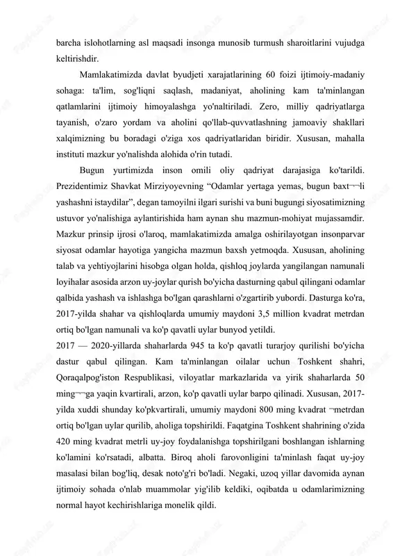 shakllari xalqimizning bu boradagi o'ziga xos qadriyatlaridan biridir. xususan, mahalla instituti mazkur yo'nalishda alohida o'rin tutadi. bugun yurtimizda inson omili oliy qadriyat darajasiga ko'tarildi. prezidentimiz shavkat mirziyoyevning “odamlar yertaga yemas, bugun baxt¬¬li yashashni istaydilar”, degan tamoyilni ilgari surishi va buni bugungi siyosatimizning ustuvor yo'nalishiga aylantirishida ham aynan shu mazmun-mohiyat mujassamdir. mazkur prinsip ijrosi o'laroq, mamlakatimizda amalga oshirilayotgan insonparvar siyosat odamlar hayotiga yangicha mazmun baxsh yetmoqda. xususan, aholining talab va yehtiyojlarini hisobga olgan holda, qishloq joylarda yangilangan namunali loyihalar asosida arzon uy-joylar qurish bo'yicha dasturning qabul qilingani odamlar qalbida yashash va ishlashga bo'lgan qarashlarni o'zgartirib yubordi. dasturga ko'ra, 2017-yilda shahar va qishloqlarda umumiy maydoni 3,5 million kvadrat metrdan ortiq bo'lgan namunali va ko'p qavatli uylar bunyod yetildi. 2017 — 2020-yillarda shaharlarda 945 ta ko'p qavatli turarjoy qurilishi bo'yicha dastur qabul qilingan. kam ta'minlangan oilalar uchun toshkent shahri, qoraqalpog'iston respublikasi, viloyatlar markazlarida va yirik shaharlarda 50 ming¬¬ga yaqin kvartirali, arzon, ko'p qavatli …