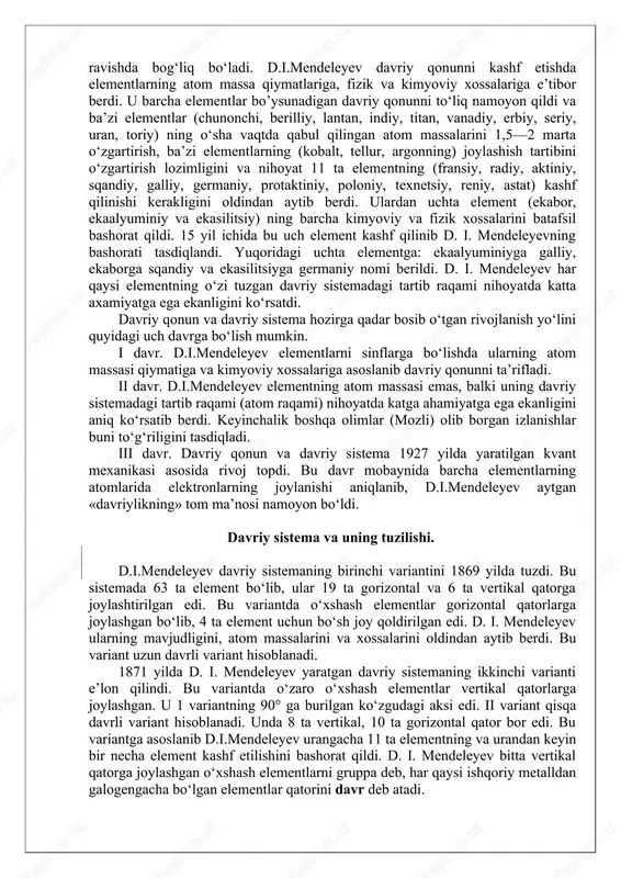 deleyev ta’riflagan davriy qonun va uning grafik ifodasi — davriy sistema hozirgi zamon kimyo fanining poydevori bo‘lib qoldi. d.i.mendeleyev kimyoviy elementlarning ko‘pchilik xossalari shu elementlarning atom massasiga bog‘liq ekanligini aniqladi. u o‘sha zamonda ma’lum bo‘lgan barcha elementlarni ularning atom massalari ortib borishi tartibida bir qatorga qo‘yganida elementlarning xossalari 7 ta, 17 ta va 31 ta elementdan keyin keladigan elementlarga qaytarilishini, ya’ni davriylik borligini ko‘rdi. d. i. mendeleyev o‘zi kashf etgan davriy qonunni quyidagicha ta’rifladi: oddiy moddalarning (elementlarning) xossalari, shuningdek, elementlar birikmalarining shakl va xossalari elementlarning atom massalariga davriy ravishda bog‘liq bo‘ladi. d.i.mendeleyev davriy qonunni kashf etishda elementlarning atom massa qiymatlariga, fizik va kimyoviy xossalariga e’tibor berdi. u barcha elementlar bo’ysunadigan davriy qonunni to‘liq namoyon qildi va ba’zi elementlar (chunonchi, berilliy, lantan, indiy, titan, vanadiy, erbiy, seriy, uran, toriy) ning o‘sha vaqtda qabul qilingan atom massalarini 1,5—2 marta o‘zgartirish, ba’zi elementlarning (kobalt, tellur, argonning) joylashish tartibini o‘zgartirish lozimligini va nihoyat 11 …