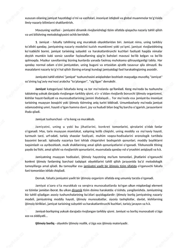nishdagi tizim sifatida qisqacha nazariy tahlil qilish va uni bilishning metodologiyasini ochib berishdir. 1. jamiyat - falsafiy tahlilning eng murakkab obyektlaridan biri. jamiyat nima, uning tarkibiy to’zilishi qanday, jamiyatning nazariy modelini tuzish mumkinmi yoki yo’qmi, jamiyat rivojlanishining ko’rsatkichi bormi, jamiyat tarixining subyekti va harakatlantiruvchi kuchlari faoliyati haqida nimalar deyish mumkin kabi sonsiz savollar faylasuflarning qizg’in bahslari mavzusi bo’lib kelgan va bo’lib qolmoqda. mazkur savollarning bizning kunlarda yanada faolroq muhokama qilinayotganligi tabiiy. har qanday normal odam o’zini jamiyatdan, uning buguni va ertasidan ajratib tasavvur qila olmaydi. bu masalalarni nazariy to’g’ri hal qilish sizning ertangi kundagi jamiyatdagi faol harakatingizning asosidir. jamiyatni tahlil etishni "jamiyat" tushunchasini aniqlashdan boshlash maqsadga muvofiq."jamiyat" so’zining lug’aviy ma’nosi arabcha “to’plangan”, “yig’ilgan” demakdir. jamiyat kategoriyasi falsafada keng va tor ma’nolarda qo’llaniladi. keng ma’noda bu tushuncha tabiatning yuksak darajada rivojlangan tarkibiy qismi, o’z- o’zidan rivojlanib boruvchi ijtimoiy organizmni, kishilar hayot-faoliyati va munosabatlarining jamini ifodalaydi... tor ma’noda esa jamiyat-bu insoniyat tarixining …