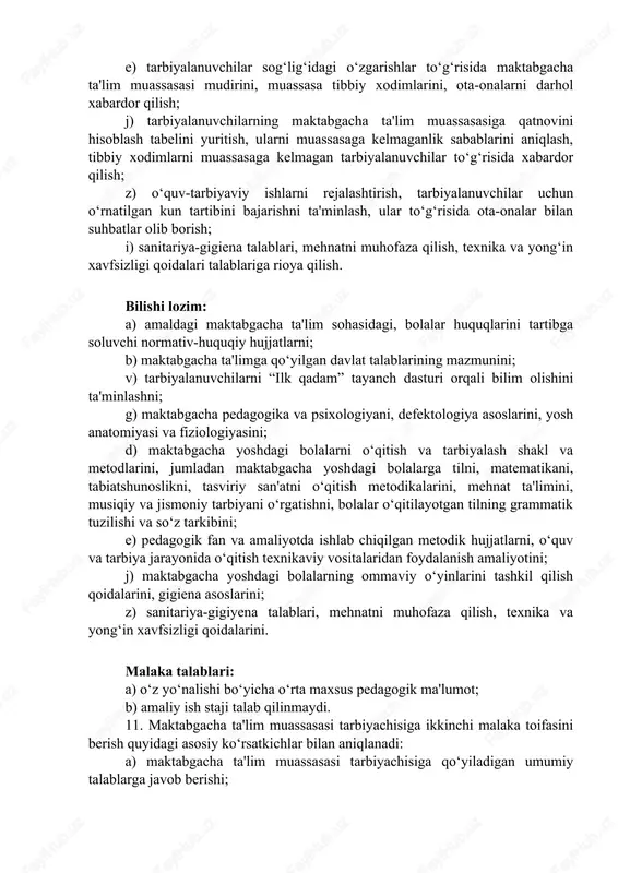 lish; z) o‘quv-tarbiyaviy ishlarni rejalashtirish, tarbiyalanuvchilar uchun o‘rnatilgan kun tartibini bajarishni ta'minlash, ular to‘g‘risida ota-onalar bilan suhbatlar olib borish; i) sanitariya-gigiena talablari, mehnatni muhofaza qilish, texnika va yong‘in xavfsizligi qoidalari talablariga rioya qilish. bilishi lozim: a) amaldagi maktabgacha ta'lim sohasidagi, bolalar huquqlarini tartibga soluvchi normativ-huquqiy hujjatlarni; b) maktabgacha ta'limga qo‘yilgan davlat talablarining mazmunini; v) tarbiyalanuvchilarni “ilk qadam” tayanch dasturi orqali bilim olishini ta'minlashni; g) maktabgacha pedagogika va psixologiyani, defektologiya asoslarini, yosh anatomiyasi va fiziologiyasini; d) maktabgacha yoshdagi bolalarni o‘qitish va tarbiyalash shakl va metodlarini, jumladan maktabgacha yoshdagi bolalarga tilni, matematikani, tabiatshunoslikni, tasviriy san'atni o‘qitish metodikalarini, mehnat ta'limini, musiqiy va jismoniy tarbiyani o‘rgatishni, bolalar o‘qitilayotgan tilning grammatik tuzilishi va so‘z tarkibini; e) pedagogik fan va amaliyotda ishlab chiqilgan metodik hujjatlarni, o‘quv va tarbiya jarayonida o‘qitish texnikaviy vositalaridan foydalanish amaliyotini; j) maktabgacha yoshdagi bolalarning ommaviy o‘yinlarini tashkil qilish qoidalarini, gigiena asoslarini; z) sanitariya-gigiyena talablari, mehnatni muhofaza qilish, texnika va yong‘in xavfsizligi qoidalarini. …