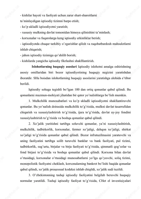 ta’minlaydigan iqtisodiy tizimni barpo etish; - ko’p ukladli iqtisodiyotni yaratish; - xususiy mulkning davlat tomonidan himoya qilinishini ta’minlash; - korxonalar va fuqarolarga keng iqtisodiy erkinliklar berish; - iqtisodiyotda chuqur tarkibiy o’zgarishlar qilish va raqobatbardosh mahsulotlarni ishlab chiqarish; - jahon iqtisodiy tizimiga qo’shilib borish; - kishilarda yangicha iqtisodiy fikrlashni shaklllantirish. islohotlarning huquqiy asoslari iqtisodiy islohotni amalga oshirishning asosiy omillaridan biri bozor iqtisodiyotining huquqiy negizini yaratishdan iboratdir. shu boisdan islohotlarning huquqiy asoslarini yaratishga alohida e’tibor berildi. iqtisodiy sohaga tegishli bo’lgan 100 dan ortiq qonunlar qabul qilindi. bu qonunlarni mazmun-mohiyati jihatidan bir qator yo’nalishlarga bo’lish mumkin. 1. mulkchilik munosabatlari va ko’p ukladli iqtisodiyotni shakllantiruvchi qonunlar. bu yo’nalish doirasida mulkchilik to’g’risida, mulkni davlat tasarrufidan chiqarish va xususiylashtirish to’g’risida, ijara to’g’risida, davlat uy-joy fondini xususiylashtirish to’g’risida va boshqa qonunlar qabul qilindi. 2. xo’jalik yuritishni tartibga soluvchi qonunlar, ya’ni xususiylashtirish, mulkchilik, tadbirkorlik, korxonalar, fermer xo’jaligi, dehqon xo’jaligi, shirkat xo’jaligi to’g’risida qonunlar qabul qilindi. bozor infratuzilmasini yaratuvchi …