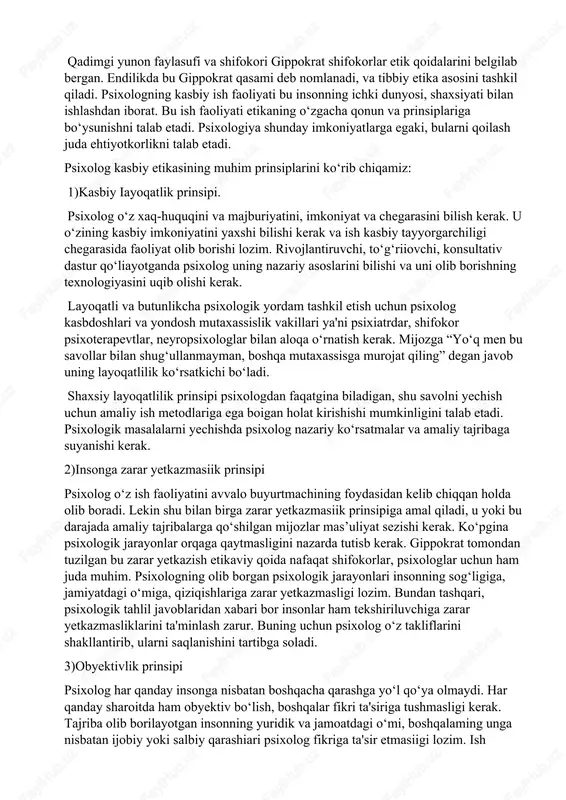 qiladi. xuddi shunday, shifokorlik etikasi, ilmiy etika to‘g‘risida aytish mumkin. ko‘pchilik shifokorlik etikasi muhimligini biladi. qadimgi yunon faylasufi va shifokori gippokrat shifokorlar etik qoidalarini belgilab bergan. endilikda bu gippokrat qasami deb nomlanadi, va tibbiy etika asosini tashkil qiladi. psixologning kasbiy ish faoliyati bu insonning ichki dunyosi, shaxsiyati bilan ishlashdan iborat. bu ish faoliyati etikaning o‘zgacha qonun va prinsiplariga bo‘ysunishni talab etadi. psixologiya shunday imkoniyatlarga egaki, bularni qoilash juda ehtiyotkorlikni talab etadi. psixolog kasbiy etikasining muhim prinsiplarini ko‘rib chiqamiz: 1)kasbiy iayoqatlik prinsipi. psixolog o‘z xaq-huquqini va majburiyatini, imkoniyat va chegarasini bilish kerak. u o‘zining kasbiy imkoniyatini yaxshi bilishi kerak va ish kasbiy tayyorgarchiligi chegarasida faoliyat olib borishi lozim. rivojlantiruvchi, to‘g‘riiovchi, konsultativ dastur qo‘liayotganda psixolog uning nazariy asoslarini bilishi va uni olib borishning texnologiyasini uqib olishi kerak. layoqatli va butunlikcha psixologik yordam tashkil etish uchun psixolog kasbdoshlari va yondosh mutaxassislik vakillari ya'ni psixiatrdar, shifokor psixoterapevtlar, neyropsixologlar bilan aloqa o‘rnatish kerak. mijozga “yo‘q …
