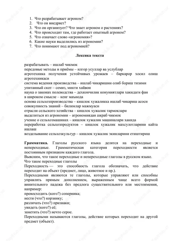 osi 1. chto razrabativaet agronom? 2. chto on vnedryaet? 3. chto on organizuet? chto znaet agronom o rasteniyax? 4. chto proisxodit tam, gde rabotaet opitniy agronom? 5. chto oznachaet slovo «agronomiya»? 6. kakie nauki videlilis iz agronomii? 7. chto ponimayut pod agronomiey? leksika teksta razrabativat – ishlab chikmok peredovie metodi i priyomi – ilgor usullar va uslublar agrotexnika polucheniya ustoychivix urojaev – barkaror xosil olish agrotexnikasi sistema vedeniya proizvodstva – ishlab chikarishni olib borish tizimi upitanniy skot – semiz, mikti xayvon nauka o zakonax polevodstva – dexkonchilik konuniyatlari xakidagi fan v shirokom smisle – keng ma'noda osnova selxozproizvodstva – kishlok xujalikka ishlab chikarish asosi sovokupnost znaniy – bilimlar majmuasi otrasli selskogo xozyaystva – kishlok xujalik tarmoklari videlitsya iz agronomii – agronomiyadan ajrab chikmok uchenie o selxozmashinax – kishlok xujalik mashinalari xakida pererabotka selxozproduktov – kishlok xujalik maxsulotlarini kayta ishlash vozdelivanie selxozkultur – kishlok xujalik ekinlarini etishtirish grammatika. glagoli russkogo yazika …
