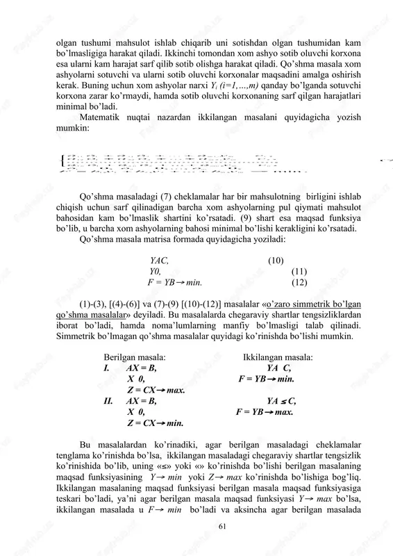 shlab chiqarish vositalarini sotmoqchi bo’ladi. korxona bu xom ashyolarni sotishdan olgan tushumi mahsulot ishlab chiqarib uni sotishdan olgan tushumidan kam bo’lmasligiga harakat qiladi. ikkinchi tomondan xom ashyo sotib oluvchi korxona esa ularni kam harajat sarf qilib sotib olishga harakat qiladi. qo’shma masala xom ashyolarni sotuvchi va ularni sotib oluvchi korxonalar maqsadini amalga oshirish kerak. buning uchun xom ashyolar narxi yi (i=1,…,m) qanday bo’lganda sotuvchi korxona zarar ko’rmaydi, hamda sotib oluvchi korxonaning sarf qilgan harajatlari minimal bo’ladi. matematik nuqtai nazardan ikkilangan masalani quyidagicha yozish mumkin: qo’shma masaladagi (7) cheklamalar har bir mahsulotning birligini ishlab chiqish uchun sarf qilinadigan barcha xom ashyolarning pul qiymati mahsulot bahosidan kam bo’lmaslik shartini ko’rsatadi. (9) shart esa maqsad funksiya bo’lib, u barcha xom ashyolarning bahosi minimal bo’lishi kerakligini ko’rsatadi. qo’shma masala matrisa formada quyidagicha yoziladi: ya(c, (10) yі0, (11) f = yb( min. (12) (1)-(3), [(4)-(6)] va (7)-(9) [(10)-(12)] masalalar «o’zaro simmetrik bo’lgan qo’shma masalalar» deyiladi. …