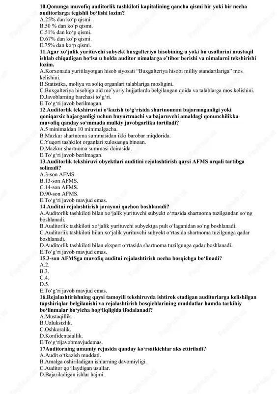 d.25 modda. e.19 modda. 9.auditorlik kasbining maqsadi nimada namoyon bo‘ladi? a.korxona moliyaviy ma’lumotlari to‘g‘risida tegishli yuqori tashkilotlarga axborot berish. b.korxonaning moliyaviy-xo‘jalik faoliyati to‘g‘risidagima’lumotlarni huquqni muhofaza qilish organlariga berish. c.asosan jamiyat ehtiyojlarini qondirish uchun eng yuqori samaradorlikka erishish uchun oliy darajadagi professionalism me’yorlariga mos ishlashdan iborat. d.a va b. e.to‘g‘ri javob keltirilmagan. 10.qonunga muvofiq auditorlik tashkiloti kapitalining qancha qismi bir yoki bir necha auditorlarga tegishli bo‘lishi lozim? a.25% dan ko‘p qismi. b.50 % dan ko‘p qismi. c.51% dan ko‘p qismi. d.67% dan ko‘p qismi. e.75% dan ko‘p qismi. 11.agar xo‘jalik yurituvchi subyekt buxgalteriya hisobining u yoki bu usullarini mustaqil ishlab chiqadigan bo‘lsa u holda auditor nimalarga e’tibor berishi va nimalarni tekshirishi lozim. a.korxonada yuritilayotgan hisob siyosati “buxgalteriya hisobi milliy standartlariga” mos kelishini. b.statistika, moliya va soliq organlari talablariga mosligini. c.buxgalteriya hisobiga oid me’yoriy hujjatlarda belgilangan qoida va talablarga mos kelishini. d.javoblarning barchasi to‘g‘ri. e.to‘g‘ri javob berilmagan. 12.auditorlik tekshiruvini o‘kazish to‘g‘risida shartnomani …