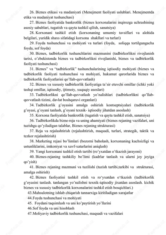 . biznesda tavakkalchilik (tavakkalchilikning mazmuni. tavakkalchilikning turkumlanishi. tavakkalchilikni boshqarish jarayoni. tavakkalchilikni kamaytirish usullari) 26. biznes etikasi va madaniyati (menejment faoliyati uslublari. menejmentda etika va madaniyat tushunchasi) 27. biznes faoliyatida bankrotlik (biznes korxonalarini inqirozga uchrashining asosiy sabablari, tugatish va qayta tashkil qilish, sanatsiya) 28. korxonani tashkil etish (korxonaning umumiy tavsiflari va alohida belgilari, yuridik shaxs sifatidagi korxona shakllari va turlari) 29. foyda tushunchasi va mohiyati va turlari (foyda, soliqqa tortilgungacha foyda, sof foyda) 30. biznes, tadbirkorlik tushunchlarini mazmunini (tadbirkorlikni rivojlanish tarixi, o’zbekistonda biznes va tadbirkorlikni rivojlanishi, biznes va tadbirkorlik faoliyati tushunchasi) 31. biznes” va “tadbirkorlik” tushunchalarining iqtisodiy mohiyati (biznes va tadbirkorlik faoliyati tushunchasi va mohiyati, hukumat qarorlarida biznes va tadbirkorlik faoliyatlarini qo’llab-quvvatlash) 32. biznes va xususiy tadbirkorlik faoliyatiga ta’sir etuvchi omillar (ichki yoki tashqi omillar, iqtisodiy, ijtimoiy, xuquqiy asoslari) 33. tadbirkorlikni qo’llab-quvvatlash yo’nalishlari (tadbirkorlikni qo’llab-quvvatlash tizimi, davlat boshqaruvi organlari) 34. tadbirkorlik g’oyasini amalga oshirish kontseptsiyalari (tadbirkorlik g’oyasi, g’oyani tanlash, g’oyani texnik- …