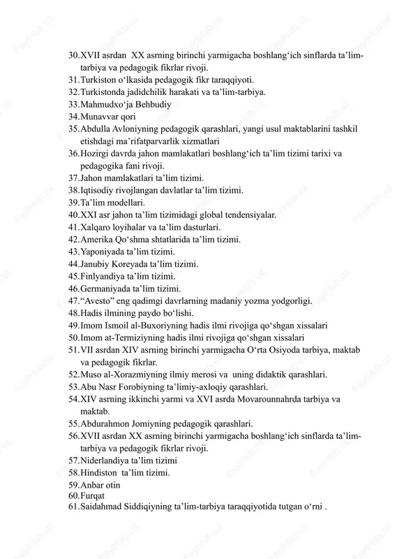 qarashlari. 29. “axloqiy jaloliy” asarining pedagogik fikrlar rivojidagi oʻrni. 30. xvii asrdan xx asrning birinchi yarmigacha boshlangʻich sinflarda ta’lim- tarbiya va pedagogik fikrlar rivoji. 31. turkiston oʻlkasida pedagogik fikr taraqqiyoti. 32. turkistonda jadidchilik harakati va ta’lim-tarbiya. 33. mahmudxoʻja behbudiy 34. munavvar qori 35. abdulla avloniyning pedagogik qarashlari, yangi usul maktablarini tashkil etishdagi ma’rifatparvarlik xizmatlari 36. hozirgi davrda jahon mamlakatlari boshlangʻich ta’lim tizimi tarixi va pedagogika fani rivoji. 37. jahon mamlakatlari ta’lim tizimi. 38. iqtisodiy rivojlangan davlatlar ta’lim tizimi. 39. ta’lim modellari. 40. xxi asr jahon ta’lim tizimidagi global tendensiyalar. 41. xalqaro loyihalar va ta’lim dasturlari. 42. amerika qoʻshma shtatlarida ta’lim tizimi. 43. yaponiyada ta’lim tizimi. 44. janubiy koreyada ta’lim tizimi. 45. finlyandiya ta’lim tizimi. 46. germaniyada ta’lim tizimi. 47. “avesto” eng qadimgi davrlarning madaniy yozma yodgorligi. 48. hadis ilmining paydo boʻlishi. 49. imom ismoil al-buxoriyning hadis ilmi rivojiga qoʻshgan xissalari 50. imom at-termiziyning hadis ilmi rivojiga qoʻshgan xissalari 51. vii …
