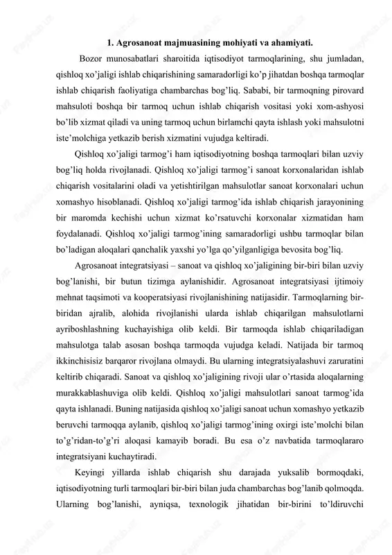 loq xo’jaligi sanoat uchun xomashyo yetkazib beruvchi tarmoqqa aylanib, qishloq xo’jaligi tarmog’ining oxirgi iste’molchi bilan to’g’ridan-to’g’ri aloqasi kamayib boradi. bu esa o’z navbatida tarmoqlararo integratsiyani kuchaytiradi. keyingi yillarda ishlab chiqarish shu darajada yuksalib bormoqdaki, iqtisodiyotning turli tarmoqlari bir-biri bilan juda chambarchas bog’lanib qolmoqda. ularning bog’lanishi, ayniqsa, texnologik jihatidan bir-birini to’ldiruvchi tarmoqlarda kuchlidir. agrosanoat majmuasiga kiruvchi tarmoqlarda bu jarayon juda yorqin namoyon bo’lmoqda. bugungi kunda qishloq xo’jaligi mahsulotlarini ishlab chiqaruvchi, uni tayyorlovchi, qayta ishlovchi, saqlovchi va tayyor mahsulotni iste’molchilarga yetkazib beruvchi sohalar iqtisodiyotini bir-biridan alohida holda tasavvur etib bo’lmaydi. bu tarmoqlar yagona bir tizimni tashkil etadi va ularning birgalikda mutanosib ishlashi pirovard natijaning samarali bo’lishini ta’minlaydi. agrosanoat integaratsiyasining yanada chuqurlashib borishi obyektiv jarayondir. bu albatta, qishloq xo’jaligining va umuman agrosanoat majmuasi iqtisodiyotining rivojlanishiga olib keluvchi jarayondir. agrosanoat integratsiyasining va kooperatsiyasining mahsuli sifatida o’tgan xx asrning 60-yillaridan boshlab mamlakatimizda agrosanoat majmuasi yagona tizim sifatida shaklana boshladi. agrosanoat majmuasi – qishloq xo’jaligi mahsulotlarini …