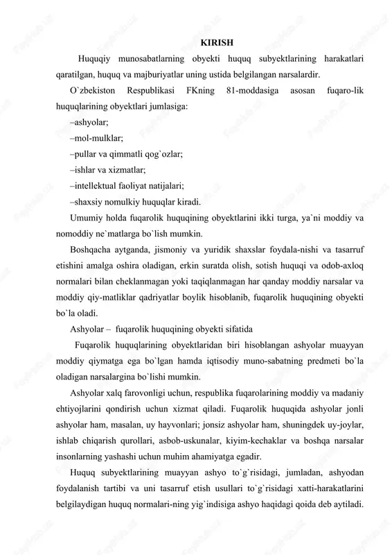 disiga ashyo haqidagi qoida deb aytiladi. ashyolarning jamiyatdagi tayinlanishlariga qarab, ularning har qaysisi uchun turlicha huquqiy qoida, masalan, yerdan foydalanish qoidasi, korxonalardan foydalanish, ularni tasarruf etish kabi qoidalar belgilanadi. fuqarolik huquqida ashyolar o`zlarining iqtisodiy tayinla-nishlariga, shuningdek huquq normalarida aks ettirilgan jismiy va boshqa xususiyatlarga qarab bir necha turga bo`linadi (klassifi-katsiya qilinadi). 1.fuqarolik huquqi obyektlari tushunchasi va turlari ashyolarning muayyan xususiyatlari yuzasidan ham maxsus qoida-lar belgilanishi mumkin. masalan, o`zining xususiyatlari bo`yicha tevarak-atrofdagilar uchun xavf tug`diradigan ashyolar, ya`ni xavfli xossalarga ega ashyolar (portlovchi moddalar, qattiq ta`sir qiluvchi zahar kabilar) to`g`risida alohida qoidalar belgilangan (fk, 883-modda). bunday ashyolarni erkin olish va sotishga yo`l qo`yilmaydi. muomalada bo`lishga yo`l qo`yilmaydigan fuqarolik huquqlari obyektlarining turlari (muomaladan chiqarilgan ob`-yektlar) qonunda to`g`ridan-to`g`ri ko`rsatilgan bo`lishi kerak (masa-lan, o`zbekiston respublikasi “mulkchilik to`g`risida”gi qonunining 19-moddasi 1-bandida ko`rsatilgan va o`zbekiston respublikasining mutlaq mulki hisoblanuvchi obyektlar). shuningdek, bunday turkum-dagi ashyolar o`zbekiston respublikasi oliy majlisining 1995 yil 31 avgustda qabul qilingan “alohida turdagi korxonalar …