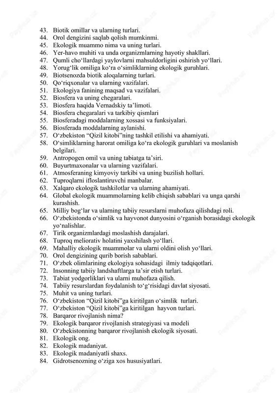 hamiyati. 39. tabiat va jamiyat orasidagi munosabatlar. 40. inson ekologiyasining vazifalari. 41. muhofaza etiladigan hududlar. 42. hozirgi davrda ekologiya fani oldida turgan vazifalar. 43. biotik omillar va ularning turlari. 44. orol dengizini saqlab qolish mumkinmi. 45. ekologik muammo nima va uning turlari. 46. yer-havo muhiti va unda organizmlarning hayotiy shakllari. 47. qumli cho‘llardagi yaylovlarni mahsuldorligini oshirish yo‘llari. 48. yorug‘lik omiliga ko‘ra o‘simliklarning ekologik guruhlari. 49. biotsenozda biotik aloqalarning turlari. 50. qo‘riqxonalar va ularning vazifalari. 51. ekologiya fanining maqsad va vazifalari. 52. biosfera va uning chegaralari. 53. biosfera haqida vernadskiy ta’limoti. 54. biosfera chegaralari va tarkibiy qismlari 55. biosferadagi moddalarning xossasi va funksiyalari. 56. biosferada moddalarning aylanishi. 57. o‘zbekiston “qizil kitobi”ning tashkil etilishi va ahamiyati. 58. o‘simliklarning harorat omiliga ko‘ra ekologik guruhlari va moslanish belgilari. 59. antropogen omil va uning tabiatga ta’siri. 60. buyurtmaxonalar va ularning vazifalari. 61. atmosferaning kimyoviy tarkibi va uning buzilish hollari. 62. tuproqlarni ifloslantiruvchi manbalar. 63. xalqaro …