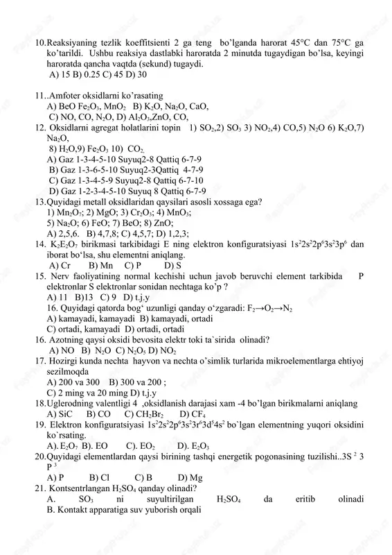 da qancha vaqtda (sekund) tugaydi. a) 15 b) 0.25 c) 45 d) 30 11. .amfoter oksidlarni ko’rasating a) beo fe2o3, mno2 b) k2o, na2o, cao, c) no, co, n2o, d) al2o3,zno, co, 12. oksidlarni agregat holatlarini topin 1) so2,2) so3 3) no2,4) co,5) n2o 6) k2o,7) na2o, 8) h2o,9) fe2o3 10) co2, a) gaz 1-3-4-5-10 suyuq2-8 qattiq 6-7-9 b) gaz 1-3-6-5-10 suyuq2-3qattiq 4-7-9 c) gaz 1-3-4-5-9 suyuq2-8 qattiq 6-7-10 d) gaz 1-2-3-4-5-10 suyuq 8 qattiq 6-7-9 13. quyidagi metall oksidlaridan qaysilari asosli xossaga ega? 1) mn2o7; 2) mgo; 3) cr2o3; 4) mno3; 5) na2o; 6) feo; 7) beo; 8) zno; a) 2,5,6. b) 4,7,8; c) 4,5,7; d) 1,2,3; 14. k2e2o7 birikmasi tarkibidagi e ning elektron konfiguratsiyasi 1s22s22p63s23p6 dan iborat bo‘lsa, shu elementni aniqlang. a) cr b) mn c) p d) s 15. nerv faoliyatining normal kechishi uchun javob beruvchi element tarkibida p elektronlar s elektronlar sonidan nechtaga ko’p ? a) …