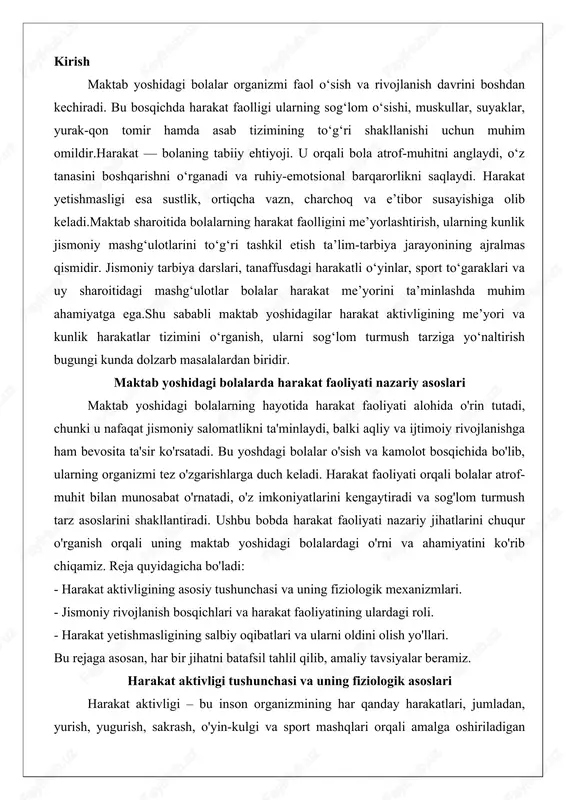 va ahamiyatini ko'rib chiqamiz. reja quyidagicha bo'ladi: - harakat aktivligining asosiy tushunchasi va uning fiziologik mexanizmlari. - jismoniy rivojlanish bosqichlari va harakat faoliyatining ulardagi roli. - harakat yetishmasligining salbiy oqibatlari va ularni oldini olish yo'llari. bu rejaga asosan, har bir jihatni batafsil tahlil qilib, amaliy tavsiyalar beramiz. harakat aktivligi tushunchasi va uning fiziologik asoslari harakat aktivligi – bu inson organizmining har qanday harakatlari, jumladan, yurish, yugurish, sakrash, o'yin-kulgi va sport mashqlari orqali amalga oshiriladigan faoliyatni anglatadi. maktab yoshidagi bolalarda bu tushuncha yanada kengroq ma'noga ega, chunki ularning harakati nafaqat jismoniy energiyani sarflaydi, balki miya faoliyatini rag'batlantiradi va emotsional barqarorlikni ta'minlaydi. fiziologik jihatdan qaraganda, harakat aktivligi nerv tizimi, mushak-suyak tizimi va energiya almashinuvining uzviy bog'lanishiga asoslanadi. masalan, bolaning harakati markaziy nerv tizimining yuqori qismlari – miya po'chog'i va frontal bo'limlari orqali boshqariladi, bu esa reflekslar va o'z-o'zini boshqarish mexanizmlarini faollashtiradi.fiziologik asoslarni chuqurroq tahlil qilsak, harakat aktivligi bolalarning o'sish jarayonida muhim rol …