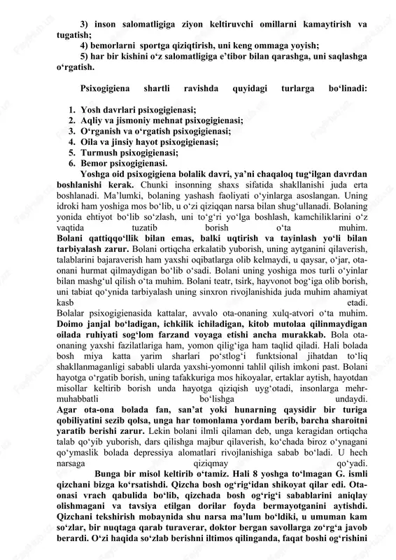 salliklariga sababchi bo‘lgani kabi, o‘z vaqtida ichki a’zolar kasalliklari inson ruhiyati buzilishiga ham olib kelishi mumkin. shunday ekan, somatik klinikalarda ham psixogigienik chora-tadbirlarni amalga oshirish zarurdir. ruhiy buzilish ham «yuqumli» kasallikdir. albatta, oilada asabi buzilgan yoki bir so‘z bilan aytganda, nevroz yoki psixozga chalingan odam bo‘lsa, buning salbiy ta’siri oila a’zolariga ham o‘tadi va ularning ruhiy salomatligiga katta ziyon etkazadi. demak, psixogigienaning yana bir katta muammolaridan biri, bu oila psixogigienasidir. bitta odamning ruhiy salomatligini tiklash, uni o‘rab turgan qarindosh-urug‘lari, yoru birodarlarining ruhiy salomatligini ham tiklash yoki buzilishdan saqlab qolish demakdir. psixogigiena quyidagi maqsadlarni o‘z oldiga qo‘yadi: 1) sog‘lom shaxsni tarbiyalash va shakllantirish; 2) turli maskanlarda gigiena talablariga javob beradigan sharoit yaratish; 3) inson salomatligiga ziyon keltiruvchi omillarni kamaytirish va tugatish; 4) bemorlarni sportga qiziqtirish, uni keng ommaga yoyish; 5) har bir kishini o‘z salomatligiga e’tibor bilan qarashga, uni saqlashga o‘rgatish. psixogigiena shartli ravishda quyidagi turlarga bo‘linadi: 1. yosh davrlari psixogigienasi; …