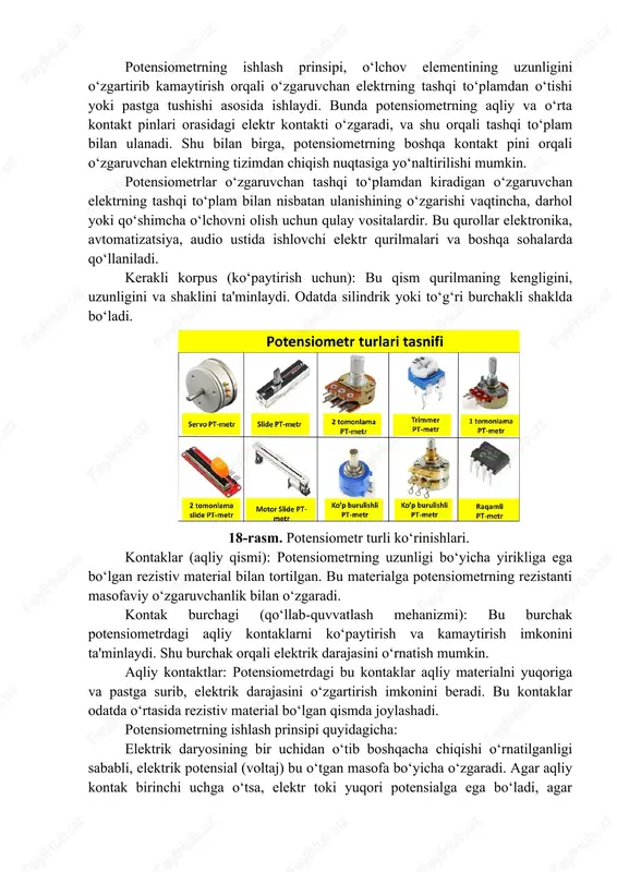 shi asosida ishlaydi. bunda potensiometrning aqliy va o‘rta kontakt pinlari orasidagi elektr kontakti o‘zgaradi, va shu orqali tashqi to‘plam bilan ulanadi. shu bilan birga, potensiometrning boshqa kontakt pini orqali o‘zgaruvchan elektrning tizimdan chiqish nuqtasiga yo‘naltirilishi mumkin. potensiometrlar o‘zgaruvchan tashqi to‘plamdan kiradigan o‘zgaruvchan elektrning tashqi to‘plam bilan nisbatan ulanishining o‘zgarishi vaqtincha, darhol yoki qo‘shimcha o‘lchovni olish uchun qulay vositalardir. bu qurollar elektronika, avtomatizatsiya, audio ustida ishlovchi elektr qurilmalari va boshqa sohalarda qo‘llaniladi. kerakli korpus (ko‘paytirish uchun): bu qism qurilmaning kengligini, uzunligini va shaklini ta'minlaydi. odatda silindrik yoki to‘g‘ri burchakli shaklda bo‘ladi. 18-rasm. potensiometr turli ko‘rinishlari. kontaklar (aqliy qismi): potensiometrning uzunligi bo‘yicha yirikliga ega bo‘lgan rezistiv material bilan tortilgan. bu materialga potensiometrning rezistanti masofaviy o‘zgaruvchanlik bilan o‘zgaradi. kontak burchagi (qo‘llab-quvvatlash mehanizmi): bu burchak potensiometrdagi aqliy kontaklarni ko‘paytirish va kamaytirish imkonini ta'minlaydi. shu burchak orqali elektrik darajasini o‘rnatish mumkin. aqliy kontaktlar: potensiometrdagi bu kontaklar aqliy materialni yuqoriga va pastga surib, elektrik darajasini o‘zgartirish …