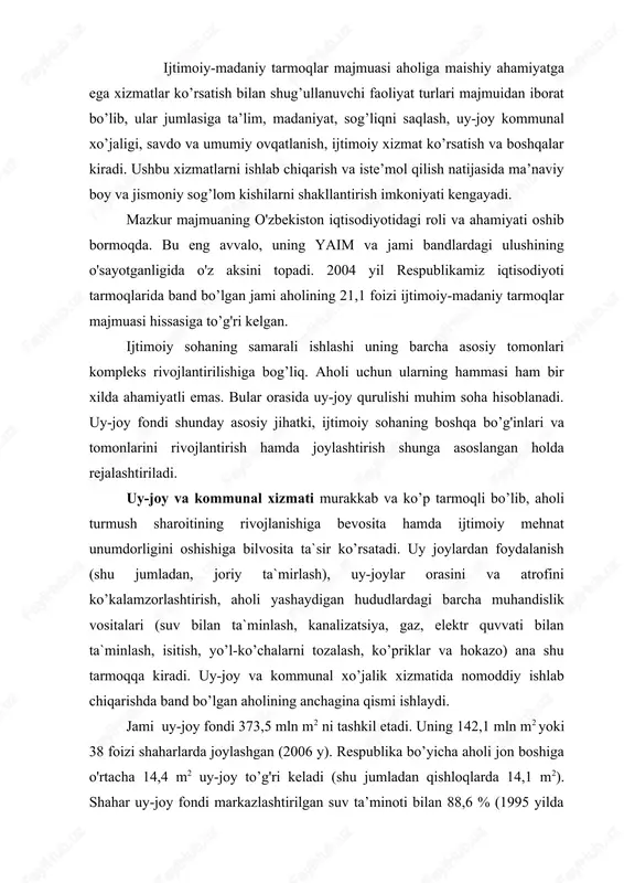 tish, yo’l-ko’chalarni tozalash, ko’priklar va hokazo) ana shu tarmoqqa kiradi. uy-joy va kommunal xo’jalik xizmatida nomoddiy ishlab chiqarishda band bo’lgan aholining anchagina qismi ishlaydi. jami uy-joy fondi 373,5 mln m2 ni tashkil etadi. uning 142,1 mln m2 yoki 38 foizi shaharlarda joylashgan (2006 y). respublika bo’yicha aholi jon boshiga o'rtacha 14,4 m2 uy-joy to’g'ri keladi (shu jumladan qishloqlarda 14,1 m2). shahar uy-joy fondi markazlashtirilgan suv ta’minoti bilan 88,6 % (1995 yilda 71 %), kanalizatsiya bilan 50,8 % ta’minlangan. respublika uy-joy fondi 98,0 % gazlashtirilgan. mamlakatimizning mustakillikka erishganidan keyin aholini toza ichimlik suvi bilan ta`minlash borasida ancha ishlar qilindi. ayniqsa bu ishlar qishloq joylarida jonlanib ketdi. respublika kommunal xo’jaligida umumiy quvvati sutkasiga 8,53 mln m3 toza ichimlik suvini olish kuchiga ega bo’lgan inshootlar, 45584 km uzunlukdagi suv o'tkazish (vodoprovod) tarmoqlaridan foydalaniladi (2006 y). aholi jon boshiga hisoblaganda bir kecha-kunduzda iste’mol qilinadigan suv shaharlarda 331,7 l ni (2006; 1990 yilda 507,2; 1993 …