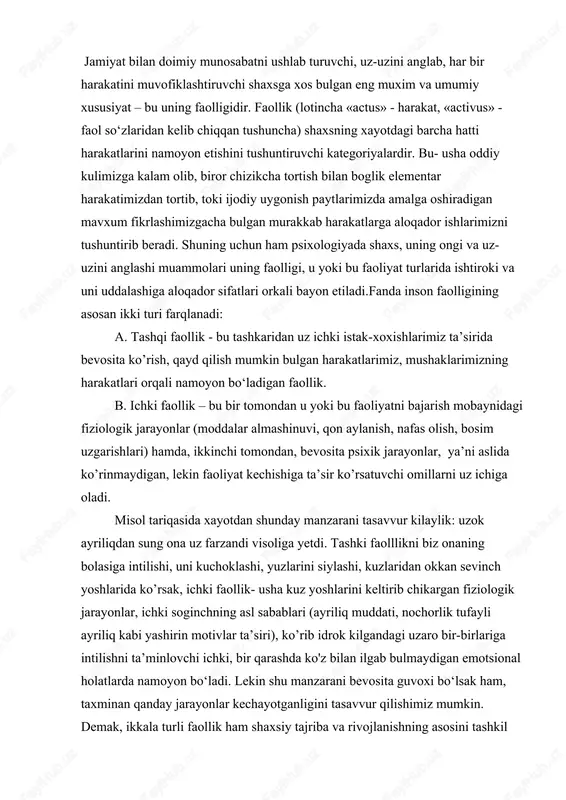 sabablari (ayriliq muddati, nochorlik tufayli ayriliq kabi yashirin motivlar ta’siri), ko’rib idrok kilgandagi uzaro bir-birlariga intilishni ta’minlovchi ichki, bir qarashda ko'z bilan ilgab bulmaydigan emotsional holatlarda namoyon bo‘ladi. lekin shu manzarani bevosita guvoxi bo‘lsak ham, taxminan qanday jarayonlar kechayotganligini tasavvur qilishimiz mumkin. demak, ikkala turli faollik ham shaxsiy tajriba va rivojlanishning asosini tashkil etadi. bir qarashda har bir aniq shaxsga uning extiyojlariga boglik bo‘lib tuyulgan bunday faollik turlari aslida ijtimoiy xarakterga ega bo‘lib,shaxsning jamiyat bilan bo‘ladigan murakkab va uz aro munosabatlarining okibati xisoblanadi inson faolligi «harakat», «faoliyat», «xulk» tushunchalari bilan chambarchas boglik bo‘lib, shaxs va uning ongi masalasiga borib takaladi. shaxs aynan turli faolliklar jarayonida shakllanadi, uzligini namoyon kiladi ham. demak, faollik yoki inson faoliyati passiv jarayon bulmay, ongli ravishda boshkariladigan faol jarayondir. inson faolligini mujassamlashtiruvchi harakatlar jarayoni faoliyat deb yuritiladi. ya’ni, faoliyat- inson ongi va tafakko’ri bilan boshkariladigan, undagi turli-tuman extiyojlardan kelib chikadigan, hamda tashki olamni va uz-uzini uzgartirish …
