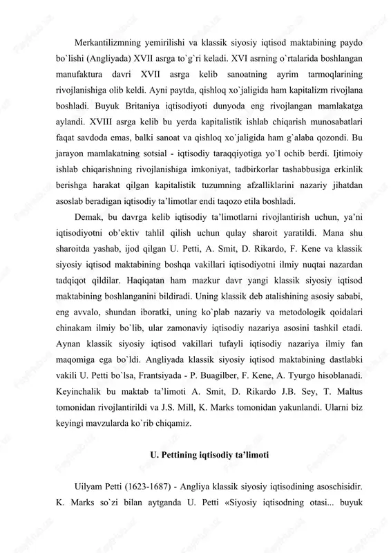 do j.b. sey, t. maltus tomonidan rivojlantirildi va j.s. mill, k. marks tomonidan yakunlandi. ularni biz keyingi mavzularda ko`rib chiqamiz. u. pettining iqtisodiy ta’limoti uilyam petti (1623-1687) - angliya klassik siyosiy iqtisodining asoschisidir. k. marks so`zi bilan aytganda u. petti «siyosiy iqtisodning otasi... buyuk tadqiqotchi -iqtisodchi». u. petti har tomonlama yuksak bilimli odam bo`lgan. u angliyaning janubidagi romsi shahrida xunarmand-matochi oilasida tug`ildi. o`n to`rt yoshida ota kasbini egallashdan voz kechgan u. petti uydan chiqib ketadi va kemada yollanma moryak (yunga) bo`lib xizmat qiladi. oradan bir yil o`tgach taqdir taqozosi bilan oyog`i lat egan u. petti frantsiya hududidagi bir qirg`oqqa qoldirib ketiladi. bu notanish chet o`lkalarda lotin tilini bilganligi tufayli, u kan kollejiga qabul qilindi va tinglovchi sifatida moddiy jihatdan ta’minlandi. kollej unga frantsuz va grek tillarini, matematika, astronomiyani o`rganishga imkoniyat yaratib berdi. 1640 yili kollejni bitirib, u. petti londonga qaytib keldi. keyinchalik oksford universitetida tibbiyot sohasida taxsil oldi. 1650 yili …
