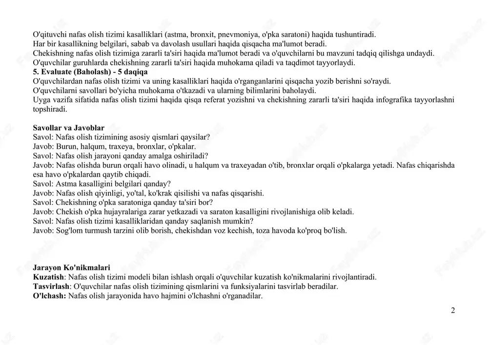 bu mavzuni tadqiq qilishga undaydi. o'quvchilar guruhlarda chekishning zararli ta'siri haqida muhokama qiladi va taqdimot tayyorlaydi. 5. evaluate (baholash) - 5 daqiqa o'quvchilardan nafas olish tizimi va uning kasalliklari haqida o'rganganlarini qisqacha yozib berishni so'raydi. o'quvchilarni savollari bo'yicha muhokama o'tkazadi va ularning bilimlarini baholaydi. uyga vazifa sifatida nafas olish tizimi haqida qisqa referat yozishni va chekishning zararli ta'siri haqida infografika tayyorlashni topshiradi. savollar va javoblar savol: nafas olish tizimining asosiy qismlari qaysilar? javob: burun, halqum, traxeya, bronxlar, o'pkalar. savol: nafas olish jarayoni qanday amalga oshiriladi? javob: nafas olishda burun orqali havo olinadi, u halqum va traxeyadan o'tib, bronxlar orqali o'pkalarga yetadi. nafas chiqarishda esa havo o'pkalardan qaytib chiqadi. savol: astma kasalligini belgilari qanday? javob: nafas olish qiyinligi, yo'tal, ko'krak qisilishi va nafas qisqarishi. savol: chekishning o'pka saratoniga qanday ta'siri bor? javob: chekish o'pka hujayralariga zarar yetkazadi va saraton kasalligini rivojlanishiga olib keladi. savol: nafas olish tizimi kasalliklaridan qanday saqlanish mumkin? …