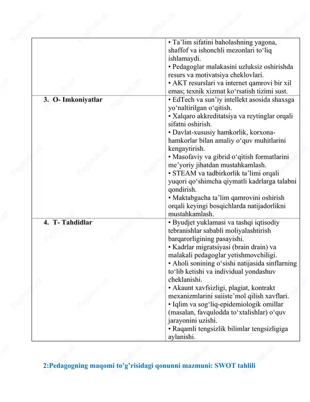igratsiyasi (brain drain) va malakali pedagoglar yetishmovchiligi. • aholi sonining o‘sishi natijasida sinflarning to‘lib ketishi va individual yondashuv cheklanishi. • akaunt xavfsizligi, plagiat, kontrakt mexanizmlarini suiiste’mol qilish xavflari. • iqlim va sog‘liq-epidemiologik omillar (masalan, favqulodda to‘xtalishlar) o‘quv jarayonini uzishi. • raqamli tengsizlik bilimlar tengsizligiga aylanishi. 2:pedagogning maqomi to’g’risidagi qonunni mazmuni: swot tahlili bo’lim mazmuni 1. s- kuchli tomonlari - pedagoglarning jamiyatdagi o‘rnini huquqiy jihatdan mustahkamlab beradi. - ularning mehnat sharoitlari, ijtimoiy kafolatlari va imtiyozlarini belgilaydi. - pedagog kasbining nufuzini oshirishga xizmat qiladi. - pedagogni moddiy va ma’naviy rag‘batlantirish mexanizmlarini mustahkamlaydi. - o‘qituvchining huquqlari, majburiyatlari va ijtimoiy himoyasi aniqlashtirilgan. 2. w- zaif tomonlari - ayrim hududlarda qonunning to‘liq ijrosi ta’minlanmayapti. - amalda pedagoglarning barcha huquqlari to‘liq kafolatlanmagan holatlar mavjud. - korrupsiya va byurokratik to‘siqlar qonunning samarali tatbiqiga to‘sqinlik qiladi. - qonundagi ba’zi normalar umumiy yozilgan, aniq mexanizmlar yo‘q. - moliyaviy imkoniyatlar pedagoglarga va’da qilingan imtiyozlarni amalga oshirishga yetmaydi. 3. o- imkoniyatlar …