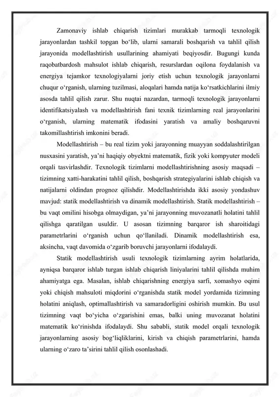 arayonlarni ifodalaydi. statik modellashtirish usuli texnologik tizimlarning ayrim holatlarida, ayniqsa barqaror ishlab turgan ishlab chiqarish liniyalarini tahlil qilishda muhim ahamiyatga ega. masalan, ishlab chiqarishning energiya sarfi, xomashyo oqimi yoki chiqish mahsuloti miqdorini o‘rganishda statik model yordamida tizimning holatini aniqlash, optimallashtirish va samaradorligini oshirish mumkin. bu usul tizimning vaqt bo‘yicha o‘zgarishini emas, balki uning muvozanat holatini matematik ko‘rinishda ifodalaydi. shu sababli, statik model orqali texnologik jarayonlarning asosiy bog‘liqliklarini, kirish va chiqish parametrlarini, hamda ularning o‘zaro ta’sirini tahlil qilish osonlashadi. bugungi kunda modellashtirishning dolzarbligi ishlab chiqarish jarayonlarining murakkablashuvi, avtomatlashtirilgan boshqaruv tizimlarining keng qo‘llanilishi va raqamli texnologiyalarning jadal rivojlanishi bilan yanada ortib bormoqda. tarmoqli texnologik tizimlar ko‘p bosqichli, ko‘p kirish va chiqish signallariga ega bo‘lgani sababli, ularning real tajriba orqali o‘rganilishi har doim ham iqtisodiy jihatdan foydali emas. shu sababli modellashtirish, xususan statik modellar yordamida tizimni matematik ifodalash orqali tajribaviy sinovlar o‘rnini qisman bosish, vaqt va resurslarni tejash imkonini beradi. identifikatsiyalash jarayoni esa …