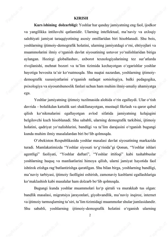 lish ko‘nikmalarini egallayotgan avlod sifatida jamiyatning kelajagini belgilovchi kuch hisoblanadi. shu sababli, ularning demografik tarkibini, ijtimoiy holatini, qadriyat yo‘nalishlarini, bandligi va ta’lim darajasini o‘rganish bugungi kunda muhim ilmiy masalalardan biri bo‘lib qolmoqda. o‘zbekiston respublikasida yoshlar masalasi davlat siyosatining markazida turadi. mamlakatimizda “yoshlar siyosati to‘g‘risida”gi qonun, “yoshlar ishlari agentligi” faoliyati, “yoshlar daftari”, “yoshlar ittifoqi” kabi tashabbuslar yoshlarning huquq va manfaatlarini himoya qilish, ularni jamiyat hayotida faol ishtirok etishga rag‘batlantirishga qaratilgan. shu bilan birga, yoshlarning bandligi, ma’naviy tarbiyasi, ijtimoiy faolligini oshirish, zamonaviy kasblarni egallashlariga ko‘maklashish kabi masalalar ham dolzarb bo‘lib qolmoqda. bugungi kunda yoshlar muammolari ko‘p qirrali va murakkab tus olgan: bandlik masalasi, migratsiya jarayonlari, giyohvandlik, ma’naviy inqiroz, internet va ijtimoiy tarmoqlarning ta’siri, ta’lim tizimidagi muammolar shular jumlasidandir. shu sababli, yoshlarning ijtimoiy-demografik holatini o‘rganish ularning jamiyatdagi o‘rnini yanada aniq belgilash, muammolarini hal etish va samarali siyosat yuritish uchun ilmiy asos bo‘lib xizmat qiladi. mazkur kurs ishining asosiy maqsadi: yoshlarni ijtimoiy-demografik guruh sifatida …