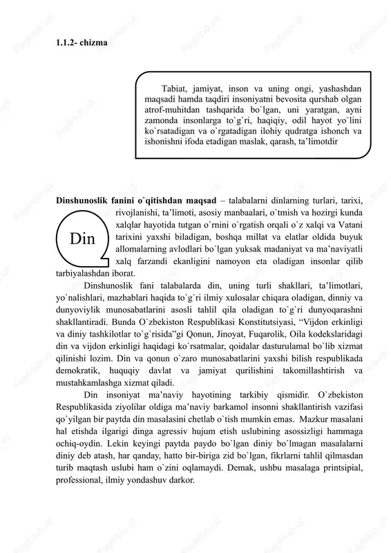 talabalarda din, uning turli shakllari, ta’limotlari, yo`nalishlari, mazhablari haqida to`g`ri ilmiy xulosalar chiqara oladigan, dinniy va dunyoviylik munosabatlarini asosli tahlil qila oladigan to`g`ri dunyoqarashni shakllantiradi. bunda o`zbekiston respublikasi konstitutsiyasi, “vijdon erkinligi va diniy tashkilotlar to`g`risida”gi qonun, jinoyat, fuqarolik, oila kodekslaridagi din va vijdon erkinligi haqidagi ko`rsatmalar, qoidalar dasturulamal bo`lib xizmat qilinishi lozim. din va qonun o`zaro munosabatlarini yaxshi bilish respublikada demokratik, huquqiy davlat va jamiyat qurilishini takomillashtirish va mustahkamlashga xizmat qiladi. din insoniyat ma’naviy hayotining tarkibiy qismidir. o`zbekiston respublikasida ziyolilar oldiga ma’naviy barkamol insonni shakllantirish vazifasi qo`yilgan bir paytda din masalasini chetlab o`tish mumkin emas. mazkur masalani hal etishda ilgarigi dinga agressiv hujum etish uslubining asossizligi hammaga ochiq-oydin. lekin keyingi paytda paydo bo`lgan diniy bo`lmagan masalalarni diniy deb atash, har qanday, hatto bir-biriga zid bo`lgan, fikrlarni tahlil qilmasdan turib maqtash uslubi ham o`zini oqlamaydi. demak, ushbu masalaga printsipial, professional, ilmiy yondashuv darkor. 1.1.3-chizma dinshunoslik fanining asosiy maqsadi 1. din nima …