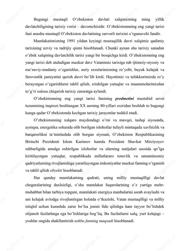 1991 yildan keyingi mustaqillik davri xalqimiz qadimiy tarixining uzviy va tadrijiy qismi hisoblanadi. chunki aynan shu tarixiy sanadan o’zbek xalqining davlatchilik tarixi yangi bir bosqichga kirdi. o’zbekistonning eng yangi tarixi deb ataladigan mazkur davr vatanimiz tarixiga tub ijtimoiy-siyosiy va ma‘naviy-madaniy o’zgarishlar, asriy orzularimizning ro’yobi, buyuk kelajak va farovonlik jamiyatini qurish davri bo’lib kirdi. hayotimiz va tafakkurimizda ro’y berayotgan o’zgarishlarni tahlil qilish, erishilgan yutuqlar va muammolarimizdan to’g’ri xulosa chiqarish tarixiy zaruratga aylandi. o’zbekistonning eng yangi tarixi fanining predmetini mustabid sovet tuzumining inqirozi boshlangan xx asrning 80-yillari oxiridan boshlab to bugungi kunga qadar o’zbekistonda kechgan tarixiy jarayonlar tashkil etadi. o’zbekistonning xalqaro maydondagi o’rni va mavqei, tashqi siyosatda, ayniqsa, energetika sohasida olib borilgan islohotlar tufayli mintaqada xavfsizlik va barqarorlikni ta‘minlashda olib borgan siyosati, o’zbekiston respublikasining birinchi prezidenti islom karimov hamda prezident shavkat mirziyoyev rahbarligida amalga oshirilgan islohotlar va ularning natijalari asosida qo’lga kiritilayotgan yutuqlar, respublikada millatlararo totuvlik va umuminsoniy qadriyatlarning rivojlanishiga yaratilayotgan imkoniyatlar …