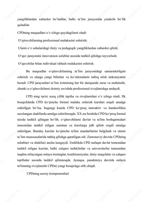 ligini oshirish va ularga yangi bilimlar va ko‘nikmalarni tatbiq etish imkoniyatini beradi. cpd jarayonlari ta’lim tizimining har bir darajasida zarur va muhimdir, chunki u o‘qituvchilarni doimiy ravishda professional rivojlanishga undaydi. cpd ning tarixi uzoq yillik tajriba va rivojlanishni o‘z ichiga oladi. ilk bosqichlarda cpd ko‘pincha formal malaka oshirish kurslari orqali amalga oshirilgan bo‘lsa, bugungi kunda cpd ko‘proq interaktiv va hamkorlikka asoslangan shakllarda amalga oshirilmoqda. xx asr boshida cpd ko‘proq formal tarzda tashkil qilingan bo‘lib, o‘qituvchilarni davlat va ta'lim boshqarmalari tomonidan tashkil etilgan seminar va kurslarga jalb qilish orqali amalga oshirilgan. bunday kurslar ko‘pincha ta'lim standartlarini belgilash va ularni ta’lim muassasalarida tatbiq qilishga qaratilgan edi. zamonaviy davrda cpdning uslublari va shakllari ancha kengaydi. endilikda cpd nafaqat davlat tomonidan tashkil etilgan kurslar, balki xalqaro tashkilotlar va universitetlar tomonidan taqdim etilayotgan onlayn treninglar, konferensiyalar, ilmiy maqolalar va xalqaro tajribalar asosida tashkil qilinmoqda. ayniqsa, pandemiya davrida onlayn ta'limning rivojlanishi cpdni yangi bosqichga olib chiqdi. …