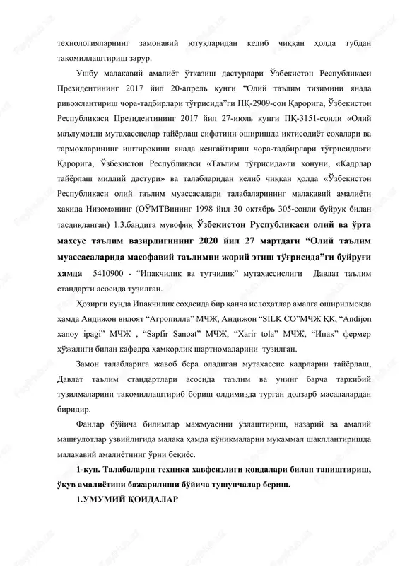 orqali respublika oliy ta'lim tizimida yuqori malakali raqobatbardosh kadrlar tayyorlashning mazmunini mamlakatning ijtimoiy-iqtisodiy taraqqiyoti istiqbollari, jamiyat ehtiyojlari, ilm-fan, madaniyat, texnika va texnologiyalarning zamonaviy yutuqlaridan kelib chiqqan holda tubdan takomillashtirish zarur. ushbu malakaviy amaliyot o'tkazish dasturlari o'zbekiston respublikasi prezidentining 2017 yil 20-aprel kungi “oliy ta'lim tizimini yanada rivojlantirish chora-tadbirlari to'g'risida”gi pq-2909-son qaroriga, o'zbekiston respublikasi prezidentining 2017 yil 27-iyul kungi pq-3151-sonli «oliy ma'lumotli mutaxassislar tayyorlash sifatini oshirishda iqtisodiyot sohalari va tarmoqlarining ishtirokini yanada kengaytirish chora-tadbirlari to'g'risida»gi qaroriga, o'zbekiston respublikasi «ta'lim to'g'risida»gi qonuni, «kadrlar tayyorlash milliy dasturi» va talablaridan kelib chiqqan holda «o'zbekiston respublikasi oliy ta'lim muassasalari talabalarining malakaviy amaliyoti haqida nizom»ning (oo'mtvining 1998 yil 30 oktyabr 305-sonli buyruq bilan tasdiqlangan) 1.3.bandiga muvofiq o'zbekiston ruspublikasi oliy va o'rta maxsus ta'lim vazirligining 2020 yil 27 martdagi “oliy ta'lim muassasalarida masofaviy ta'limni joriy etish to'g'risida”gi buyrug'i hamda 5410900 - “ipakchilik va tutchilik” mutaxassisligi davlat ta'lim standarti asosida tuzilgan. hozirgi kunda ipakchilik sohasida bir qancha islohatlar …