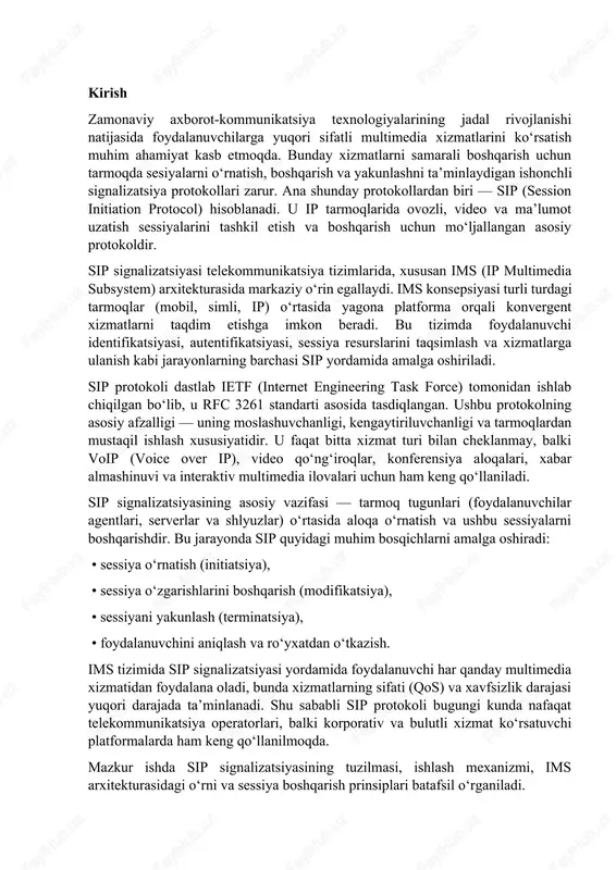 edia subsystem) arxitekturasida markaziy o‘rin egallaydi. ims konsepsiyasi turli turdagi tarmoqlar (mobil, simli, ip) o‘rtasida yagona platforma orqali konvergent xizmatlarni taqdim etishga imkon beradi. bu tizimda foydalanuvchi identifikatsiyasi, autentifikatsiyasi, sessiya resurslarini taqsimlash va xizmatlarga ulanish kabi jarayonlarning barchasi sip yordamida amalga oshiriladi. sip protokoli dastlab ietf (internet engineering task force) tomonidan ishlab chiqilgan bo‘lib, u rfc 3261 standarti asosida tasdiqlangan. ushbu protokolning asosiy afzalligi — uning moslashuvchanligi, kengaytiriluvchanligi va tarmoqlardan mustaqil ishlash xususiyatidir. u faqat bitta xizmat turi bilan cheklanmay, balki voip (voice over ip), video qo‘ng‘iroqlar, konferensiya aloqalari, xabar almashinuvi va interaktiv multimedia ilovalari uchun ham keng qo‘llaniladi. sip signalizatsiyasining asosiy vazifasi — tarmoq tugunlari (foydalanuvchilar agentlari, serverlar va shlyuzlar) o‘rtasida aloqa o‘rnatish va ushbu sessiyalarni boshqarishdir. bu jarayonda sip quyidagi muhim bosqichlarni amalga oshiradi: • sessiya o‘rnatish (initiatsiya), • sessiya o‘zgarishlarini boshqarish (modifikatsiya), • sessiyani yakunlash (terminatsiya), • foydalanuvchini aniqlash va ro‘yxatdan o‘tkazish. ims tizimida sip signalizatsiyasi yordamida …