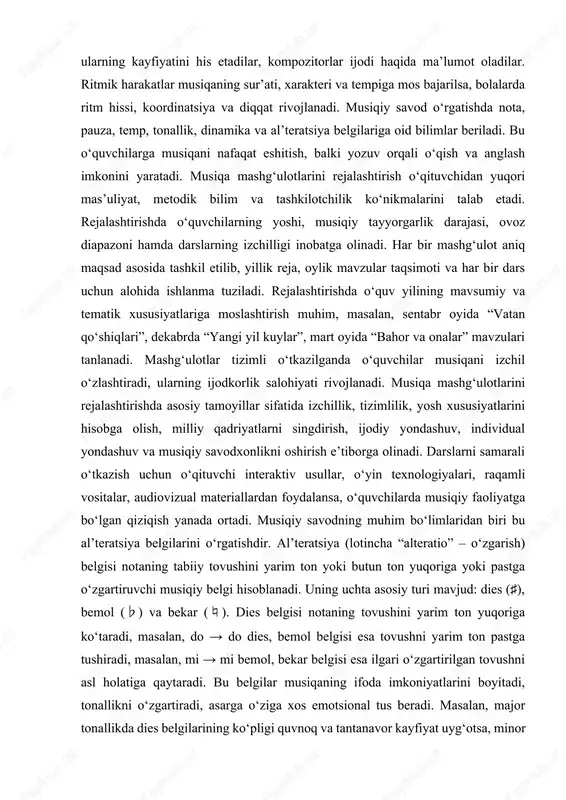 quvchilar tovushni to‘g‘ri chiqarish, nafas olishni boshqarish, talaffuzni aniq ifodalashni o‘rganadilar. musiqa tinglash mashg‘ulotlarida esa bolalar turli janrdagi musiqiy asarlar bilan tanishadilar, ularning kayfiyatini his etadilar, kompozitorlar ijodi haqida ma’lumot oladilar. ritmik harakatlar musiqaning sur’ati, xarakteri va tempiga mos bajarilsa, bolalarda ritm hissi, koordinatsiya va diqqat rivojlanadi. musiqiy savod o‘rgatishda nota, pauza, temp, tonallik, dinamika va al’teratsiya belgilariga oid bilimlar beriladi. bu o‘quvchilarga musiqani nafaqat eshitish, balki yozuv orqali o‘qish va anglash imkonini yaratadi. musiqa mashg‘ulotlarini rejalashtirish o‘qituvchidan yuqori mas’uliyat, metodik bilim va tashkilotchilik ko‘nikmalarini talab etadi. rejalashtirishda o‘quvchilarning yoshi, musiqiy tayyorgarlik darajasi, ovoz diapazoni hamda darslarning izchilligi inobatga olinadi. har bir mashg‘ulot aniq maqsad asosida tashkil etilib, yillik reja, oylik mavzular taqsimoti va har bir dars uchun alohida ishlanma tuziladi. rejalashtirishda o‘quv yilining mavsumiy va tematik xususiyatlariga moslashtirish muhim, masalan, sentabr oyida “vatan qo‘shiqlari”, dekabrda “yangi yil kuylar”, mart oyida “bahor va onalar” mavzulari tanlanadi. mashg‘ulotlar tizimli o‘tkazilganda o‘quvchilar …