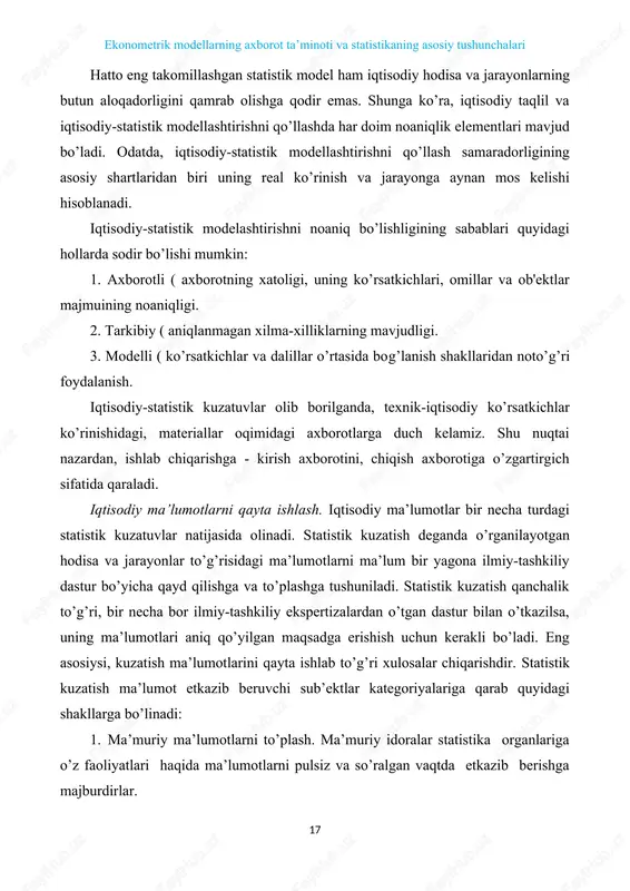 y hodisa va jarayonlarning butun aloqadorligini qamrab olishga qodir emas. shunga ko’ra, iqtisodiy taqlil va iqtisodiy-statistik modellashtirishni qo’llashda har doim noaniqlik elementlari mavjud bo’ladi. odatda, iqtisodiy-statistik modellashtirishni qo’llash samaradorligining asosiy shartlaridan biri uning real ko’rinish va jarayonga aynan mos kelishi hisoblanadi. iqtisodiy-statistik modelashtirishni noaniq bo’lishligining sabablari quyidagi hollarda sodir bo’lishi mumkin: 1. axborotli ( axborotning xatoligi, uning ko’rsatkichlari, omillar va ob'ektlar majmuining noaniqligi. 2. tarkibiy ( aniqlanmagan xilma-xilliklarning mavjudligi. 3. modelli ( ko’rsatkichlar va dalillar o’rtasida bog’lanish shakllaridan noto’g’ri foydalanish. iqtisodiy-statistik kuzatuvlar olib borilganda, texnik-iqtisodiy ko’rsatkichlar ko’rinishidagi, materiallar oqimidagi axborotlarga duch kelamiz. shu nuqtai nazardan, ishlab chiqarishga - kirish axborotini, chiqish axborotiga o’zgartirgich sifatida qaraladi. iqtisodiy ma’lumotlarni qayta ishlash. iqtisodiy ma’lumotlar bir necha turdagi statistik kuzatuvlar natijasida olinadi. statistik kuzatish deganda o’rganilayotgan hodisa va jarayonlar to’g’risidagi ma’lumotlarni ma’lum bir yagona ilmiy-tashkiliy dastur bo’yicha qayd qilishga va to’plashga tushuniladi. statistik kuzatish qanchalik to’g’ri, bir necha bor ilmiy-tashkiliy ekspertizalardan o’tgan dastur bilan …