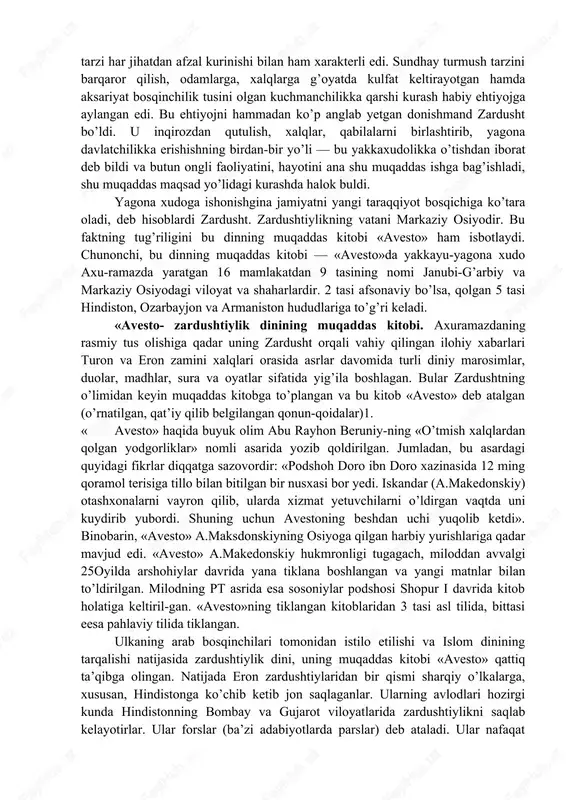 ularni ilk markazlashgan davlatchilik g’oyasi atrofida uyushtirish zaruriyati ham tugilgan edi. zardusht yashagan davr janubi-g’arbiy va markaziy osiyoda ko’ch-manchilikka asoslangan turmush tarzi inqirozga uchrayotgani, u o’troqlik turmush tarzi qaror topayotgani, sug’oriladigan dshqonchilik hamda chorvachilik, hunarmandchilik keng taraqqiy yetayotgani, yangi shaharlar, qishloqlar bunyod bo’laytganligi, utroqlik turmush tarzi har jihatdan afzal kurinishi bilan ham xarakterli edi. sundhay turmush tarzini barqaror qilish, odamlarga, xalqlarga g’oyatda kulfat keltirayotgan hamda aksariyat bosqinchilik tusini olgan kuchmanchilikka qarshi kurash habiy ehtiyojga aylangan edi. bu ehtiyojni hammadan ko’p anglab yetgan donishmand zardusht bo’ldi. u inqirozdan qutulish, xalqlar, qabilalarni birlashtirib, yagona davlatchilikka erishishning birdan-bir yo’li — bu yakkaxudolikka o’tishdan iborat deb bildi va butun ongli faoliyatini, hayotini ana shu muqaddas ishga bag’ishladi, shu muqaddas maqsad yo’lidagi kurashda halok buldi. yagona xudoga ishonishgina jamiyatni yangi taraqqiyot bosqichiga ko’tara oladi, deb hisoblardi zardusht. zardushtiylikning vatani markaziy osiyodir. bu faktning tug’riligini bu dinning muqaddas kitobi «avesto» ham isbotlaydi. chunonchi, bu dinning muqaddas …