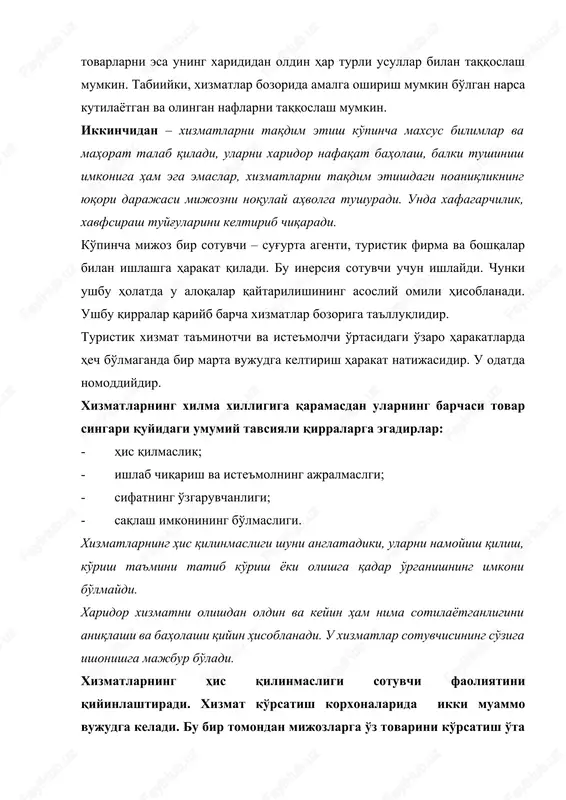 chiqaradi. ko'pincha mijoz bir sotuvchi – sug'urta agenti, turistik firma va boshqalar bilan ishlashga harakat qiladi. bu inersiya sotuvchi uchun ishlaydi. chunki ushbu holatda u aloqalar qaytarilishining asosliy omili hisoblanadi. ushbu qirralar qariyb barcha xizmatlar bozoriga ta'lluqlidir. turistik xizmat ta'minotchi va iste'molchi o'rtasidagi o'zaro harakatlarda hech bo'lmaganda bir marta vujudga keltirish harakat natijasidir. u odatda nomoddiydir. xizmatlarning xilma xilligiga qaramasdan ularning barchasi tovar singari quyidagi umumiy tavsiyali qirralarga egadirlar: · his qilmaslik; · ishlab chiqarish va iste'molning ajralmaslgi; · sifatning o'zgaruvchanligi; · saqlash imkonining bo'lmasligi. xizmatlarning his qilinmasligi shuni anglatadiki, ularni namoyish qilish, ko'rish ta'mini tatib ko'rish yoki olishga qadar o'rganishning imkoni bo'lmaydi. xaridor xizmatni olishdan oldin va keyin ham nima sotilayotganligini aniqlashi va baholashi qiyin hisoblanadi. u xizmatlar sotuvchisining so'ziga ishonishga majbur bo'ladi. xizmatlarning his qilinmasligi sotuvchi faoliyatini qiyinlashtiradi. xizmat ko'rsatish korxonalarida ikki muammo vujudga keladi. bu bir tomondan mijozlarga o'z tovarini ko'rsatish o'ta qiyin hisoblanadi, ikkinchi tomondan – …