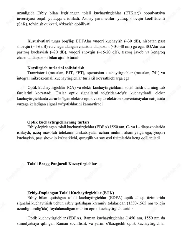'yinish quvvati, o'tkazish qobiliyati. xususiyatlari turga bog'liq; edfalar yuqori kuchayish (~30 db), nisbatan past shovqin (~4-6 db) va chegaralangan chastota diapazoni (~30-40 nm) ga ega, soalar esa pastroq kuchayish (~20 db), yuqori shovqin (~15-20 db), tezroq javob va kengroq chastota diapazoni bilan ajralib turadi kuydirgich turlarini solishtirish tranzistorli (masalan, bjt, fet), operatsion kuchaytirgichlar (masalan, 741) va integral mikrosxemali kuchaytirgichlar turli xil ko'rsatkichlarga ega optik kuchaytirgichlar (oa) va elektr kuchaytirgichlarni solishtirish ularning tub farqlarini ko'rsatadi. oalar optik signallarni to'g'ridan-to'g'ri kuchaytiradi, elektr kuchaytirgichlarda zarur bo'lgan elektro-optik va opto-elektron konvertatsiyalar natijasida yuzaga keladigan signal yo'qotishlarini kamaytiradi optik kuchaytirgichlarning turlari erbiy-legirlangan tolali kuchaytirgichlar (edfa) 1550 nm, c- va l- diapazonlarida ishlaydi, uzoq masofali telekommunikatsiyalar uchun muhim ahamiyatga ega; yuqori kuchayish, past shovqin ko'rsatkichi, quruqlik va suv osti tizimlarida keng qo'llaniladi tolali bragg panjarali kuzaytirgichlar erbiy-doplangan tolali kuchaytirgichlar (etk) erbiy bilan qotishgan tolali kuchaytirgichlar (edfa) optik aloqa tizimlarida signalni kuchaytirish uchun erbiy qotishgan kremniy tolalaridan …